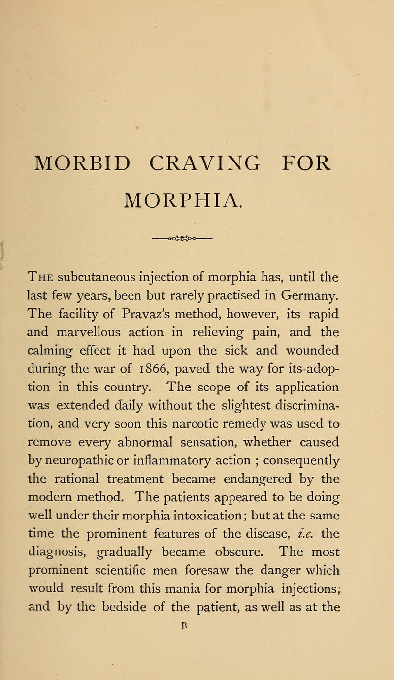 MORBID CRAVING FOR MORPHIA. 0>tKo The subcutaneous injection of morphia has, until the last few years, been but rarely practised in Germany. The facility of Pravaz's method, however, its rapid and marvellous action in relieving pain, and the calming effect it had upon the sick and wounded during the war of 1866, paved the way for its adop- tion in this country. The scope of its application was extended daily without the slightest discrimina- tion, and very soon this narcotic remedy was used to remove every abnormal sensation, whether caused by neuropathic or inflammatory action ; consequently the rational treatment became endangered by the modern method. The patients appeared to be doing well under their morphia intoxication; but at the same time the prominent features of the disease, i.e. the diagnosis, gradually became obscure. The most prominent scientific men foresaw the danger which would result from this mania for morphia injections; and by the bedside of the patient, as well as at the