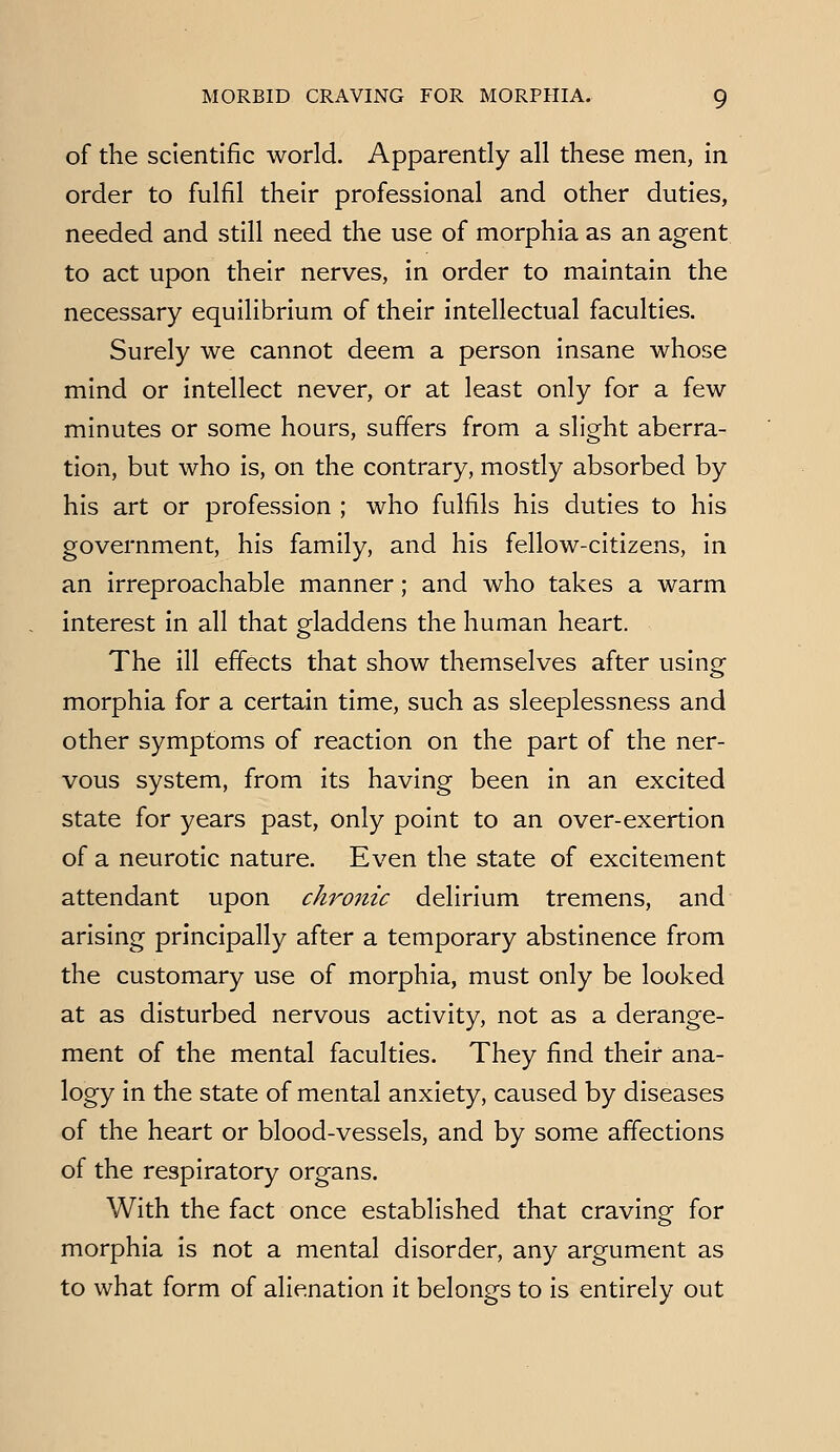 of the scientific world. Apparently all these men, in order to fulfil their professional and other duties, needed and still need the use of morphia as an agent to act upon their nerves, in order to maintain the necessary equilibrium of their intellectual faculties. Surely we cannot deem a person insane whose mind or intellect never, or at least only for a few minutes or some hours, suffers from a slight aberra- tion, but who is, on the contrary, mostly absorbed by his art or profession ; who fulfils his duties to his government, his family, and his fellow-citizens, in an irreproachable manner; and who takes a warm interest in all that gladdens the human heart. The ill effects that show themselves after using morphia for a certain time, such as sleeplessness and other symptoms of reaction on the part of the ner- vous system, from its having been in an excited state for years past, only point to an over-exertion of a neurotic nature. Even the state of excitement attendant upon chronic delirium tremens, and arising principally after a temporary abstinence from the customary use of morphia, must only be looked at as disturbed nervous activity, not as a derange- ment of the mental faculties. They find their ana- logy in the state of mental anxiety, caused by diseases of the heart or blood-vessels, and by some affections of the respiratory organs. With the fact once established that craving for morphia is not a mental disorder, any argument as to what form of alienation it belongs to is entirely out