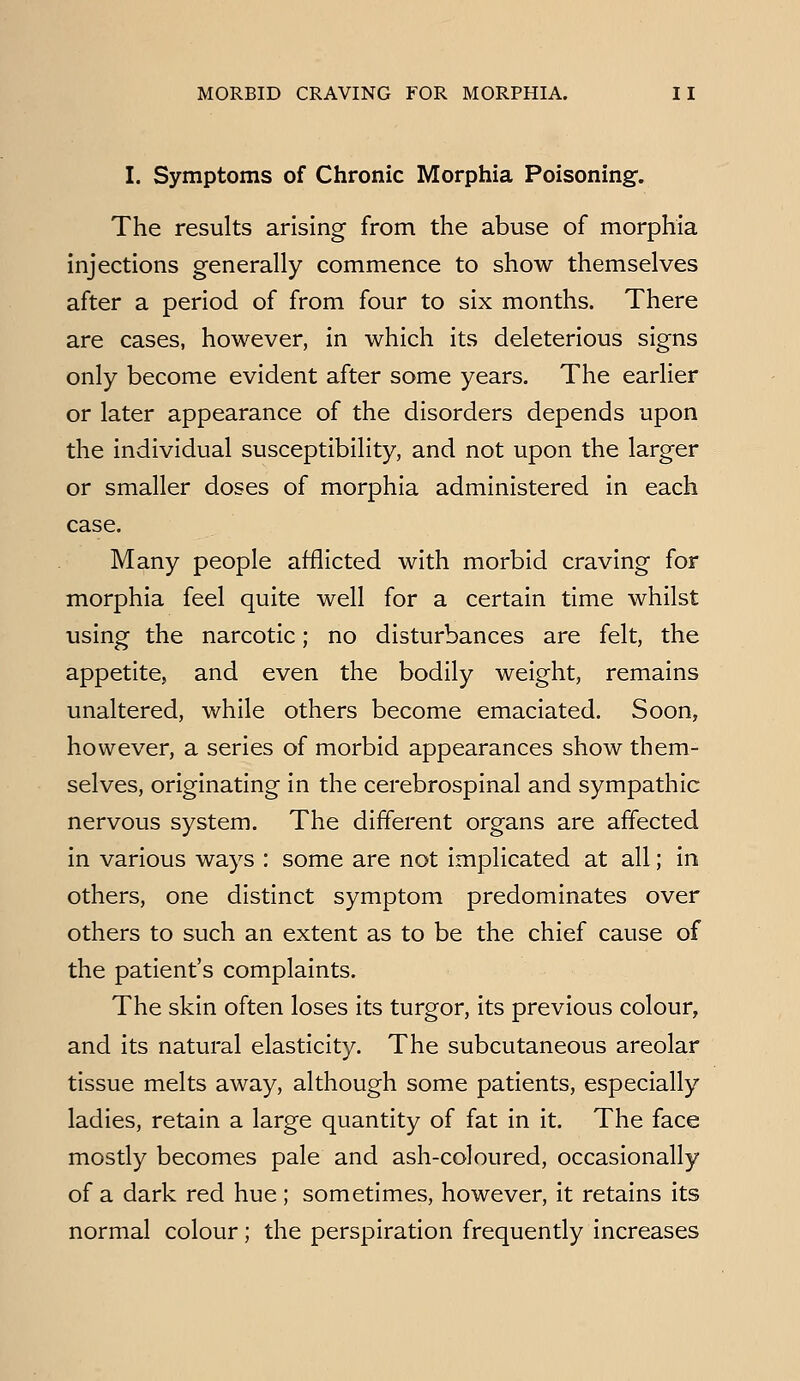 I. Symptoms of Chronic Morphia Poisoning-. The results arising from the abuse of morphia injections generally commence to show themselves after a period of from four to six months. There are cases, however, in which its deleterious signs only become evident after some years. The earlier or later appearance of the disorders depends upon the individual susceptibility, and not upon the larger or smaller doses of morphia administered in each case. Many people afflicted with morbid craving for morphia feel quite well for a certain time whilst using the narcotic; no disturbances are felt, the appetite, and even the bodily weight, remains unaltered, while others become emaciated. Soon, however, a series of morbid appearances show them- selves, originating in the cerebrospinal and sympathic nervous system. The different organs are affected in various ways : some are not implicated at all; in others, one distinct symptom predominates over others to such an extent as to be the chief cause of the patient's complaints. The skin often loses its turgor, its previous colour, and its natural elasticity. The subcutaneous areolar tissue melts away, although some patients, especially ladles, retain a large quantity of fat In it. The face mostly becomes pale and ash-coloured, occasionally of a dark red hue ; sometimes, however, it retains Its normal colour; the perspiration frequently increases