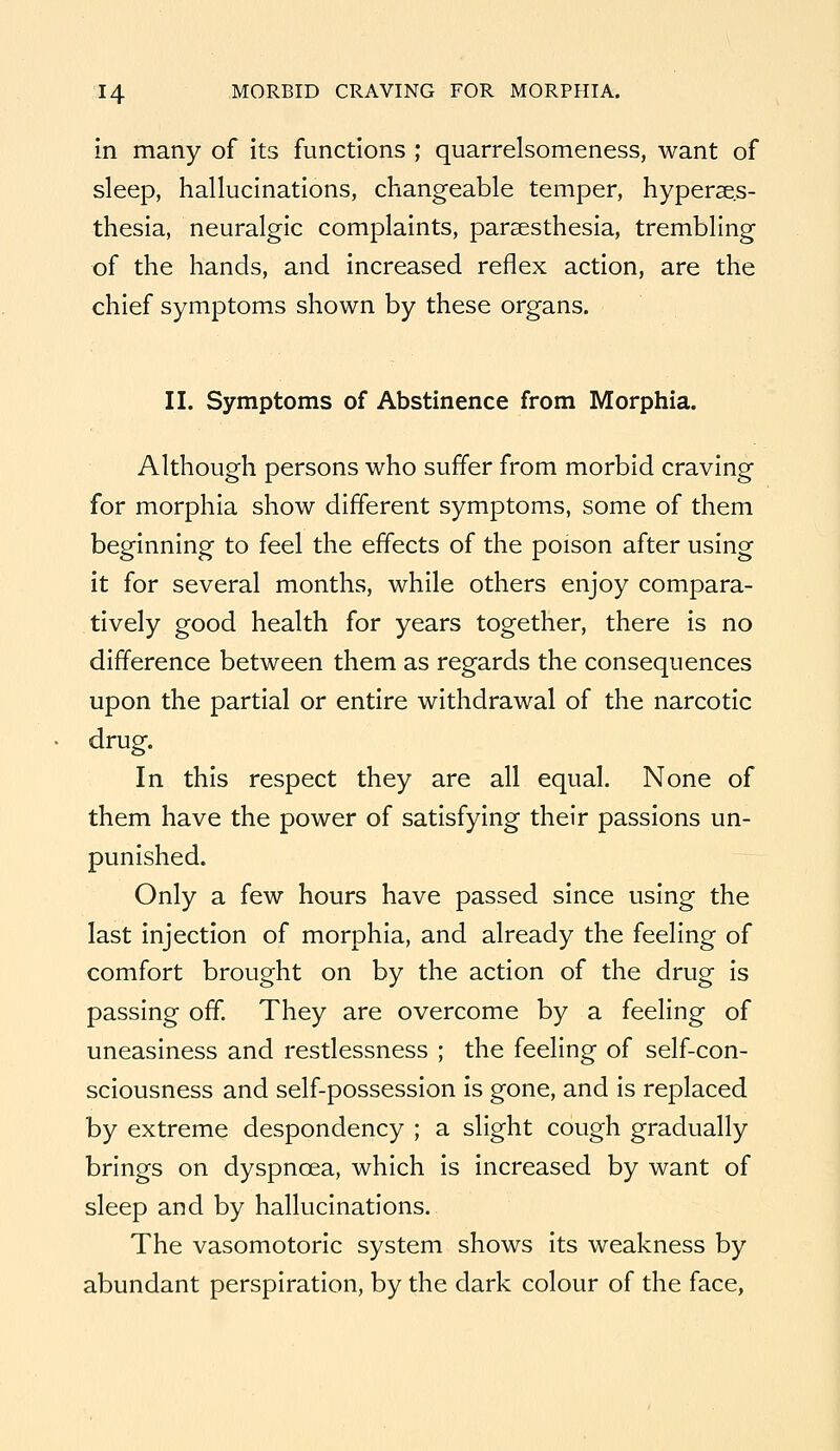 in many of its functions ; quarrelsomeness, want of sleep, hallucinations, changeable temper, hyperaes- thesia, neuralgic complaints, parsesthesia, trembling of the hands, and increased reflex action, are the chief symptoms shown by these organs. II. Symptoms of Abstinence from Morphia. Although persons who suffer from morbid craving for morphia show different symptoms, some of them beginning to feel the effects of the poison after using it for several months, while others enjoy compara- tively good health for years together, there is no difference between them as regards the consequences upon the partial or entire withdrawal of the narcotic drug. In this respect they are all equal. None of them have the power of satisfying their passions un- punished. Only a few hours have passed since using the last injection of morphia, and already the feeling of comfort brought on by the action of the drug is passing off. They are overcome by a feeling of uneasiness and restlessness ; the feeling of self-con- sciousness and self-possession is gone, and is replaced by extreme despondency ; a slight cough gradually brings on dyspnoea, which is increased by want of sleep and by hallucinations. The vasomotoric system shows its weakness by abundant perspiration, by the dark colour of the face,