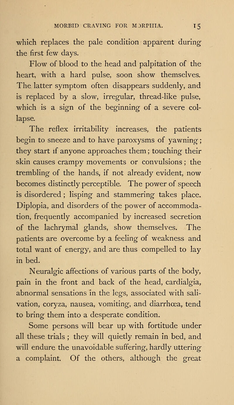 which replaces the pale condition apparent during the first few days. Flow of blood to the head and palpitation of the heart, with a hard pulse, soon show themselves. The latter symptom often disappears suddenly, and is replaced by a slow, irregular, thread-like pulse, which is a sign of the beginning of a severe col- lapse. The reflex irritability increases, the patients begin to sneeze and to have paroxysms of yawning; they start if anyone approaches them; touching their skin causes crampy movements or convulsions; the trembling of the hands, if not already evident, now becomes distinctly perceptible. The power of speech is disordered; lisping and stammering takes place. Diplopia, and disorders of the power of accommoda- tion, frequently accompanied by increased secretion of the lachrymal glands, show themselves. The patients are overcome by a feeling of weakness and total want of energy, and are thus compelled to lay in bed. Neuralgic affections of various parts of the body, pain in the front and back of the head, cardialgia, abnormal sensations in the legs, associated with sali- vation, coryza, nausea, vomiting, and diarrhoea, tend to bring them into a desperate condition. Some persons will bear up with fortitude under all these trials ; they will quietly remain In bed, and will endure the unavoidable suffering, hardly uttering a complaint. Of the others, although the great