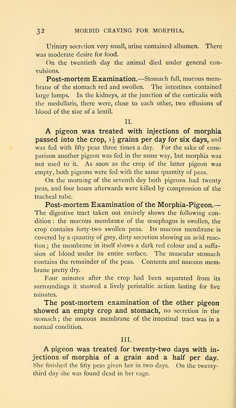 Urinary secretion very small, urine contained albumen. There was moderate desire for food. On the twentieth day the animal died under general con- vulsions. Post-mortem Examination.—Stomach full, mucous mem- brane of the stomach red and swollen. The intestines contained large lumps. In the kidneys, at the junction of the corticaHs with the medullaris, there were, close to each other, two effusions of blood of the size of a lentil. II. A pigeon was treated with injections of morphia passed into the crop, i^ grains per day for six days, arid was fed with fifty peas three times a day. For the sake of com- parison another pigeon was fed in the same way, but morphia was not used to it. As soon as the crop of the latter pigeon was empty^ both pigeons were fed with the same quantity of peas. On the morning of the seventh day both pigeons had twenty peas, and four hours afterwards were killed by compression of the tracheal tube. Post-mortem Examination of the Morphia-Pigeon.— The digestive tract taken out entirely shows the following con- dition : the mucous membrane of the oesophagus is swollen, the crop contains forty-two swollen peas. Its mucous membrane is covered by a quantity of grey, dirty secretion showing an acid reac- tion ; the membrane in itself shows a dark red colour and a suffu- sion of blood under its entire surface. The muscular stomach contains the remainder of the peas. Contents and mucous mem- brane pretty dry. Four minutes after the crop had been separated from its surroundings it showed a lively peristaltic action lasting for five minutes. The post-mortem examination of the other pigeon showed an empty crop and stomach, no secretion in the stomach; the mucous membrane of the intestinal tract was in a normal condition. . III. A pigeon was treated for twenty-two days with in- jections of morphia of a grain and a half per day. She finished the fifty peas given her in two days. On the twenty- third day she was found dead in her cage.