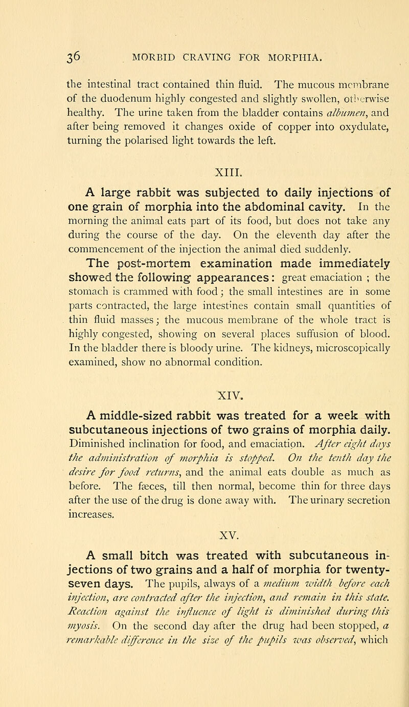 the intestinal tract contained thin fluid. The mucous membrane of the duodenum highly congested and slightly swollen, otherwise healthy. The urine taken from the bladder contains albumen, and after being removed it changes oxide of copper into oxydulate, turning the polarised light towards the left. XIII. A large rabbit was subjected to daily injections of one grain of morphia into the abdominal cavity. In the morning the animal eats part of its food, but does not take any during the course of the day. On the eleventh day after the commencement of the injection the animal died suddenly. The post-mortem examination made immediately showed the following appearances: great emaciation ; the stomach is crammed with food; the small intestines are in some parts contracted, the large intestines contain small quantities of thin fluid masses; the mucous membrane of the whole tract is highly congested, showing on several places suffusion of blood. In the bladder there is bloody urine. The kidneys, microscopically examined, show no abnormal condition. XIV. A middle-sized rabbit was treated for a week with subcutaneous injections of two grains of morphia daily. Diminished inclination for food, and emaciation. After eight days the administration of morphia is stopped. On tJie tentli day tJie desire for food returns, and the animal eats double as much as before. The faeces, till then normal, become thin for three days after the use of the drug is done away with. The urinary secretion increases, XV. A small bitch was treated with subcutaneous in- jections of two grains and a half of morphia for twenty- seven days. The pupils, always of a medium width before each injection, are contracted after tJie injection, and I'emain in this state. Reaction against tlie influence of ligJit is diminished during this myosis. On the second day after the drug had been stopped, a remarkable diference in the size of tJic pupils was observed, which