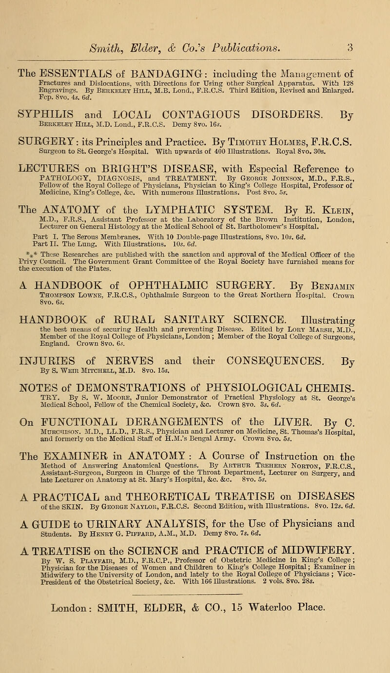 The ESSEN'TIALS of BANDAGING: including the Management of Fractures and Dislocations, with. Directions for Using other Surgical Apparatus. With 128 Engravings. By Berkeley Hili., M.B. Lend., P.R.C.S. Third Edition, Revised and Enlarged. Fop. 8vo. is. 6d. SYPHILIS and LOCAL CONTAGIOUS DISORDERS. By Beekeley Hill, M.D. Lond., F.R.C.S. Demy 8vo. 16^. SURGERY: its Principles and Practice. By Timothy Holmes, F.R.C.S. Sm-geon to St. G-eorge's Hospital. With upwards of 400 Illustrations. Royal 8vo. 30s. LECTURES on BRIGHT'S DISEASE, with Especial Reference to PATHOLOGY, DIAGNOSIS, and TREATMENT. By George Johnson, M.D., F.R.S., Fellow of the Royal College of Physicians, Physician to King's College Hospital, Professor of Medicine, King's College, &c. With numerous Illustrations. Post 8vo. 5s. The ANATOMY of the LYMPHATIC SYSTEM. By B. Klein, M.D., F.R.S., Assistant Professor at the Laboratory of the Brown Institution, London, Lecturer on General Histology at the Medical School of St. Bartholomew's Hospital. Part I. The Serous Membranes. With 10 Double-page Illustrations, 8vo. 10s. ed. Part 11, The Lung. With lUustratious. IDs. Sd. *** These Researches are published with the sanction and approval of the Medical Officer of the Privy Council. The Government Grant Committee of the Royal Society have furnished means for the execution of the Plates. A HANDBOOK of OPHTHALMIC SURGERY. By Benjamin Thompson Lowne, F.R.C.S., Ophthalmic Surgeon to the Great Northern Hospital. Crown 8vo. 6s. HANDBOOK of RURAL SANITARY SCIENCE. Illustrating the best means of secm-ing Health and preventing Disease. Edited by Lobt Marsh, M.D., Member of t-he Royal College of Physicians, London ; Member of the Royal College of Surgeons, England. Crown 8vo. 6s. INJURIES of NERVES and their CONSEQUENCES. By By S. Wehi Mitchell, M.D. 8vo. 15^. NOTES of DEMONSTRATIONS of PHYSIOLOGICAL CHEMIS- TRY. By S. W. Moore, Junior Demonstrator of Practical Physiology at St. George's Medical School, Fellow of the Chemical Society, &c. Crown 8vo. 3.s. 6d. On FUNCTIONAL DERANGEMENTS of the LIVER. By C. MuRcmsoK-. M.D., LL.D., F.R.S., Physician and Lecturer on Medicine, St. Thomas's Hospital, and formerly on the Medical Staff of H.M.'s Bengal Army. Crown 8vo. 5s. The EXAMINER in ANATOMY : A Course of Instruction on the Method of Answering Anatomical Questions. By Arthur Trehebn Norton, F.R.C.S., Assistant-Surgeon, Surgeon in Charge of the Throat Department, Lecturer on Surgery, and late Lectm-er on Anatomy at St. Mary's Hospital, &c. &c. 8vo. 5s. A PRACTICAL and THEORETICAL TREATISE on DISEASES of the SKIN. By George Naylor, F.R.C.S. Second Edition, with Illustrations. 8vo. 12s. 6d. A GUIDE to URINARY ANALYSIS, for the Use of Physicians and students. By Henry G. Pipfard, A.M., M.D. Demy 8vo. 7s, 6d. A TREATISE on the SCIENCE and PRACTICE of MIDWIFERY. By W. S. Playfair, M.D., F.R.C.P., Professor of Obstetric Medicine in King's College; Physician for the Diseases of Women and Children to King's College Hospital; Examiner in Midwifery to the Univereity of London, and lately to the Royal College of Physicians ; Vice- President of the Obstetrical Sociecy, &c. With 166 Illustrations. 2 vols. 8vo. 2Ss.