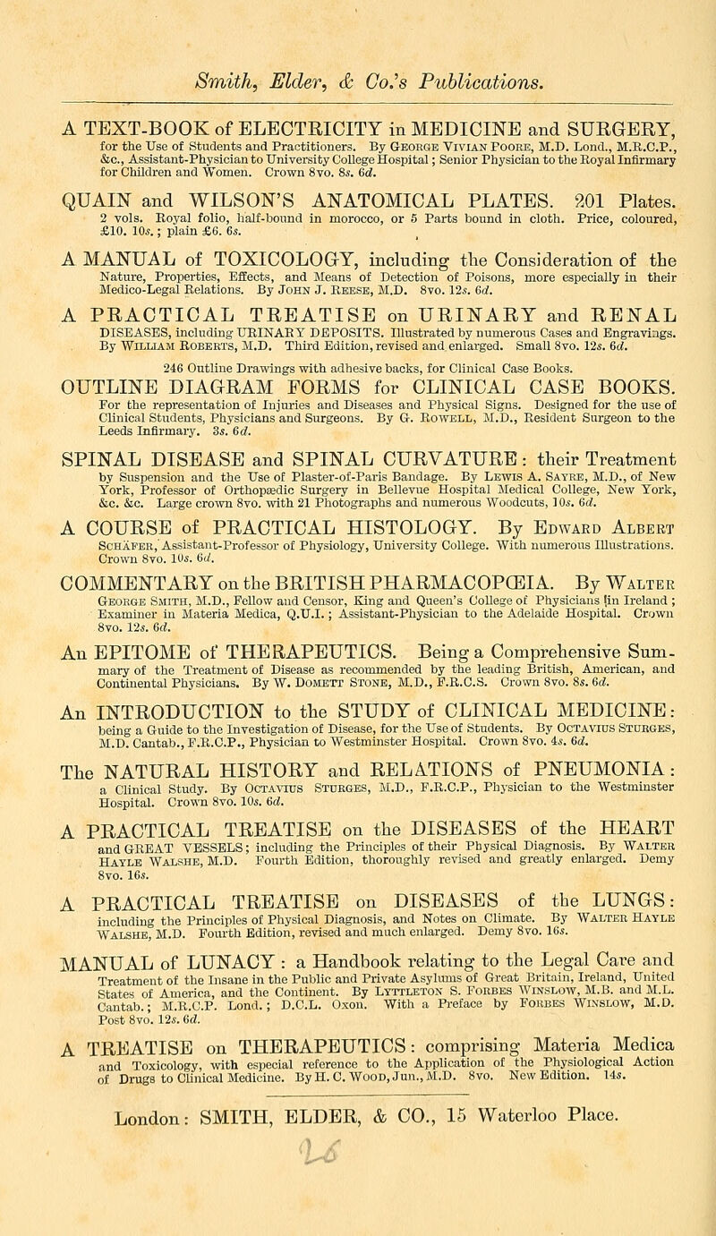 A TEXT-BOOK of ELECTRICITY in MEDICINE and SURGERY, for the Use of Students and Practitioners. By GtEoege Vivian Poore, M.D. Lond., M.R.C.P., &c., Assistant-Physician to University College Hospital; Senior Physician to the Royal Infirmary for Children and Women. Crown 8vo. Ss. &d. QUAIIST and WILSON'S ANATOMICAL PLATES. 201 Plates. 2 vols. Eoyal folio, half-bound in morocco, or 5 Parts bound in cloth. Price, coloured, £10. IOj. ; plain £6. Qs. A MANUAL of TOXICOLOG-Y, including the Consideration of the Nature, Properties, Effects, and Means of Detection of Poisons, more especially in their Medico-Legal Relations. By John J. Reese, M.D. 8vo. 12^. 6d. A PRACTICAL TREATISE on URINARY and RENAL DISEASES, including URINARY DEPOSITS. Illustrated by numerous Cases and Engravings. By William Robekts, M.D. Third Edition, revised and enlarged. Small 8vo. 12s. 6rf. 246 Outline Drawings with adhesive backs, for Clinical Case Books. OUTLINE DIAGRAM FORMS for CLINICAL CASE BOOKS. For the representa.tion of Injuries and Diseases and Physical Signs. Designed for the use of Clinical Students, Physicians and Surgeons. By G-. Rowell, M.D., Resident Surgeon to the Leeds Infirmary. 3s. 6(f. SPINAL DISEASE and SPINAL CURVATURE: their Treatment by Suspension and the Use of Plaster-of-Paris Bandage. By Lewis A. Sayre, M.D., of New York, Professor of Orthopeedio Surgery in Bellevue Hospital Medical College, New York, &c. &c. Large crown 8vo. with 21 Photographs and numerous Woodcuts, ] ds. 6d. A COURSE of PRACTICAL HISTOLOGY. By Edward Albert ScHAFEB, Assistant-Professor of Physiology, University College. With numerous Illustrations. Crown 8vo. 10s. Gd. COMMENTARY on the BRITISH PHARMACOPCEIA. By Walter George Smith, M.D., Fellow and Censor, King and Queen's College of Physicians lin Ireland ; Examiner in Materia Medica, Q.U.I.; Assistant-Physician to the Adelaide Hospital. Crown 8vo. 12s. 6d. An EPITOME of THERAPEUTICS. Being a Comprehensive Sum- mary of the Treatment of Disease as recommended by the leading British, American, and Continental Physicians. By W. Domett Stone, M.D., E.R.C.S. Grown 8vo. 8s. 6d. An INTRODUCTION to the STUDY of CLINICAL MEDICINE: being a Guide to the Investigation of Disease, for the Use of Students. By Octavius Storges, M.D. Cantab., P.R.C.P., Physician to Westminster Hospital. Crown 8vo. 4s. 6d. The NATURAL HISTORY and RELATIONS of PNEUMONIA: a Clinical Study. By Octa^tus Sturges, M.D., F.R.C.P., Physician to the Westminster Hospital. Crown 8vo. 10s. dd. A PRACTICAL TREATISE on the DISEASES of the HEART and GREAT VESSELS; including the Principles of their Physical Diagnosis. By Walter Haylb Walshe, M.D. Fourth Edition, thoroughly revised and greatly enlarged. Demy 8vo. 16s. A PRACTICAL TREATISE on DISEASES of the LUNGS: including the Principles of Physical Diagnosis, and Notes on Climate. By Walter Hayle Walshe, M.D. Fourth Edition, revised and much enlarged. Demy 8vo. 16s. MANUAL of LUNACY : a Handbook relating to the Legal Care and Treatment of the Insane in the Public and Private Asylums of Great Britain, Ireland, United States of America, and the Continent. By Lytpleton S. Forbes Winslow, M.B. and M.L. Cantab.; M.R.G.P. Lond.; D.C.L. Oxon. With a Preface by Forbes Wixslow, M.D. Post 8vo. 12s. Gd. A TREATISE on THERAPEUTICS: comprising Materia Medica and Toxicology, with especial reference to the Application of the Physiological Action of Drugs to CUnioal Medicine. By H. O.Wood, Jun., M.D. 8vo. New Edition. 14s.