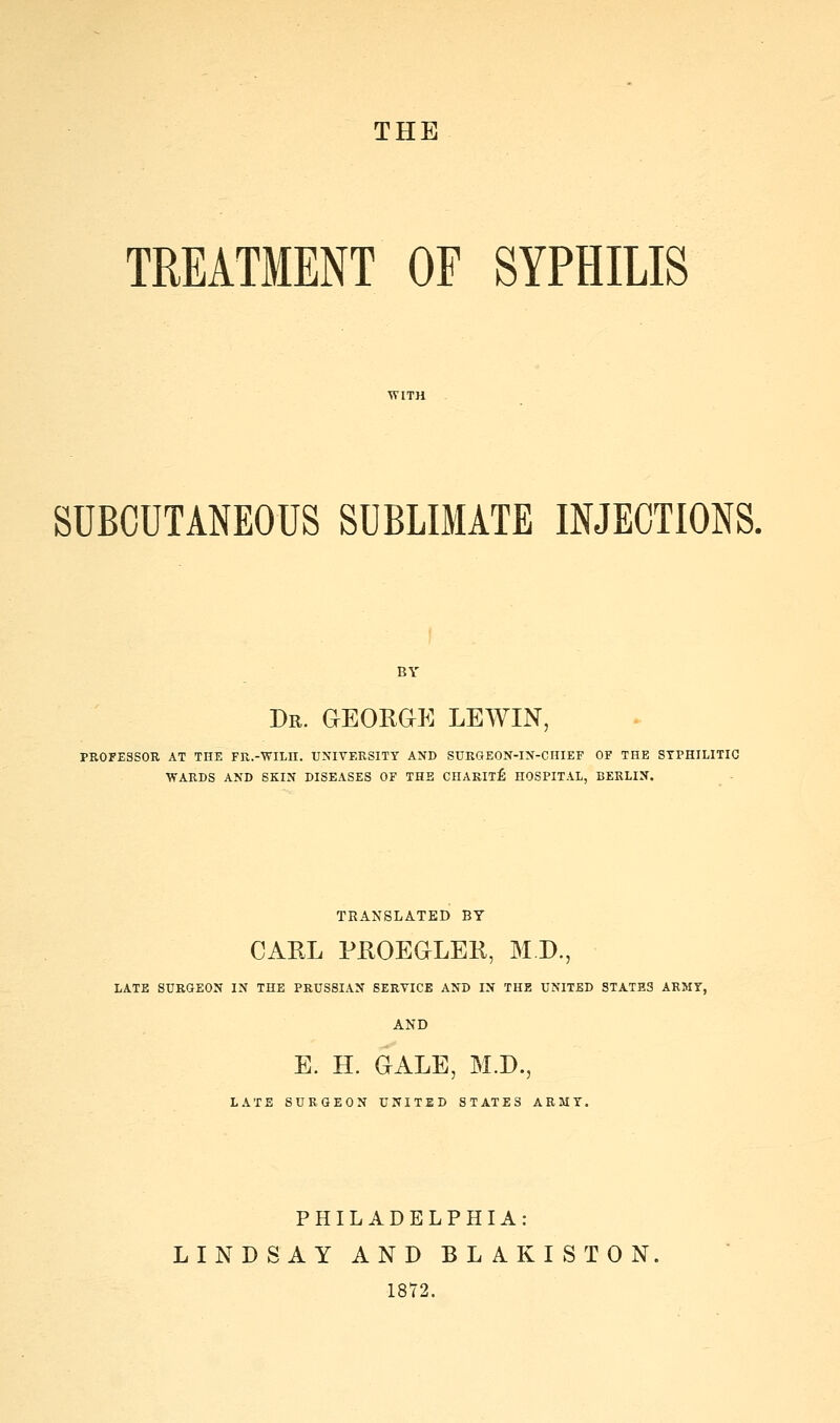 THE TREATMENT OF SYPHILIS SUBCUTANEOUS SUBLIMATE INJECTIONS. Dr. GEORGE LEWIN, PROFESSOR AT THE FR.-WILH. UNIVERSITY AND SURGEON-IN-CHIEF OF THE SYPHILITIC WARDS AND SKIN DISEASES OF THE CHAKIlfi HOSPITAL, BERLIN. TRANSLATED BY CAEL PHOEaLEK, M D., LATE SURGEON IN THE PRUSSIAN SERVICE AND IN THE UNITED STATB3 ARMY, AND E. H. GALE, M.D., LATE SURGEON UNITED STATES ARMY. PHILADELPHIA: LINDSAY AND BLAKISTON. 1872.