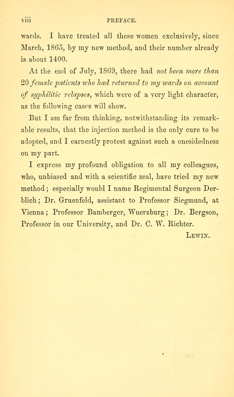 Vlll PREFACE. wards. I have treated all these women exclusively, since March, 1865, by my new method, and their number already is about 1400. At the end of July, 1869, there had not been more than 20 female patients who had returned to my wards on accoimt of syphilitic relaijses, which were of a very light character, as the following cases will show. But I am far from thinking, notwithstanding its remark- able results, that the injection method is the only cure to be adopted, and I earnestly protest against such a onesidedness on my part. I express my profound obligation to all my colleagues, who, unbiased and with a scientific zeal, have tried my new method; especially would I name Regimental Surgeon Der- blich; Dr. Gruenfeld, assistant to Professor Siegmund, at Vienna; Professor Bamberger, Wuerzburg; Dr. Bergson, Professor in our University, and Dr. C. W. Richter. Lewin.