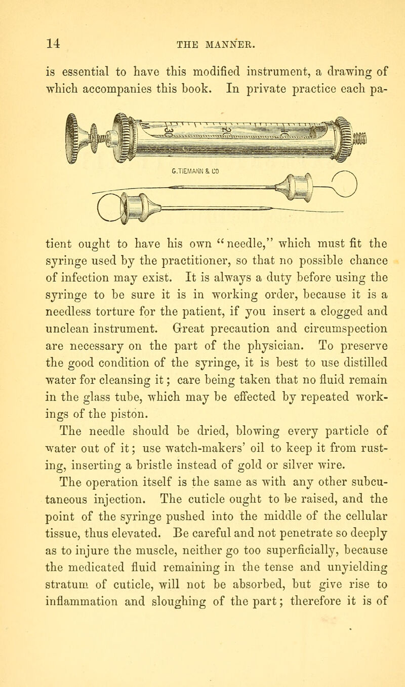 is essential to have this modified instrument, a drawing of which accompanies this book. In private practice each pa- tient ought to have his own needle, which must fit the syringe used by the practitioner, so that no possible chance of infection may exist. It is always a duty before using the syringe to be sure it is in working order, because it is a needless torture for the patient, if you insert a clogged and unclean instrument. Great precaution and circumspection are necessary on the part of the physician. To preserve the good condition of the syringe, it is best to use distilled water for cleansing it; care being taken that no fluid remain in the glass tube, which may be effected by repeated work- ings of the piston. The needle should be dried, blowing every particle of water out of it; use watch-makers' oil to keep it from rust- ing, inserting a bristle instead of gold or silver wire. The operation itself is the same as with any other subcu- taneous injection. The cuticle ought to be raised, and the point of the syringe pushed into the middle of the cellular tissue, thus elevated. Be careful and not penetrate so deeply as to injure the muscle, neither go too superficially, because the medicated fluid remaining in the tense and unyielding stratum of cuticle, will not be absorbed, but give rise to inflammation and sloughing of the part; therefore it is of