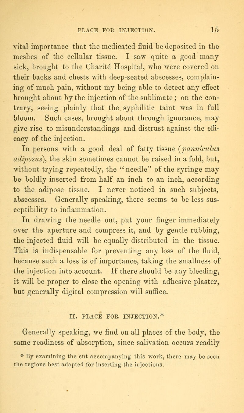 vital importance that the medicated fluid be deposited in the meshes of the cellular tissue. I saw quite a good many sick, brought to the Charity Hospital, who were covered on their backs and chests with deep-seated abscesses, complain- ing of much pain, without mj being able to detect any effect brought about by the injection of the sublimate ; on the con- trary, seeing plainly that the. syphilitic taint was in full bloom. Such cases, brought about through ignorance, may give rise to misunderstandings and distrust against the effi- cacy of the injection. In persons with a good deal of fatty tissue {i^mmiculus adiposus), the skin sometimes cannot be raised in a fold, but, without trying repeatedly, the needle of the syringe may be boldly inserted from half an inch to an inch, according to the adipose tissue. I never noticed in such subjects, abscesses. Generally speaking, there seems to be less sus- ceptibility to inflammation. In drawing the needle out, put your finger immediately over the aperture and compress it, and by gentle rubbing, the injected fluid will be equally distributed in the tissue. This is indispensable for preventing any loss of the fluid, because such a loss is of importance, taking the smallness of the injection into account. If there should be any bleeding, it will be proper to close the opening with adtesive plaster, but generally digital compression will suffice. II. PLACE FOR INJECTION.* Generally speaking, we find on all places of the body, the same readiness of absorption, since salivation occurs readily ■^ By examining the cut accompanying this work, there may be seen the regions best adapted for inserting the injections.