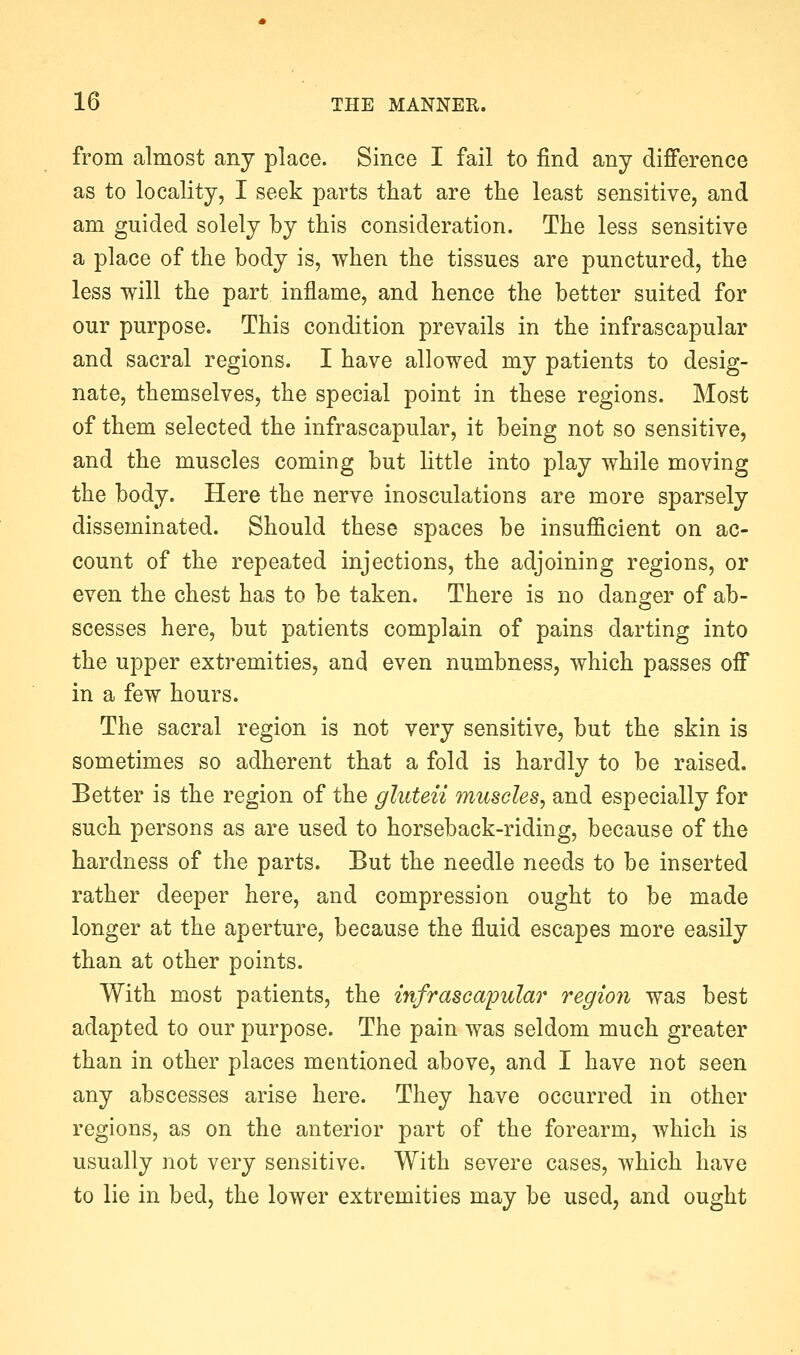 from almost any place. Since I fail to find any difference as to locality, I seek parts that are the least sensitive, and am guided solely by this consideration. The less sensitive a place of the body is, when the tissues are punctured, the less -will the part inflame, and hence the better suited for our purpose. This condition prevails in the infrascapular and sacral regions. I have allowed my patients to desig- nate, themselves, the special point in these regions. Most of them selected the infrascapular, it being not so sensitive, and the muscles coming but little into play while moving the body. Here the nerve inosculations are more sparsely disseminated. Should these spaces be insufficient on ac- count of the repeated injections, the adjoining regions, or even the chest has to be taken. There is no danger of ab- scesses here, but patients complain of pains darting into the upper extremities, and even numbness, which passes off in a few hours. The sacral region is not very sensitive, but the skin is sometimes so adherent that a fold is hardly to be raised. Better is the region of the gluten muscles, and especially for such persons as are used to horseback-riding, because of the hardness of the parts. But the needle needs to be inserted rather deeper here, and compression ought to be made longer at the aperture, because the fluid escapes more easily than at other points. With most patients, the infrasca'pular region was best adapted to our purpose. The pain was seldom much greater than in other places mentioned above, and I have not seen any abscesses arise here. They have occurred in other regions, as on the anterior part of the forearm, which is usually not very sensitive. With severe cases, which have to lie in bed, the lower extremities may be used, and ought
