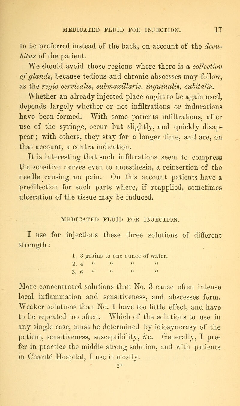 to be preferred instead of the back, on account of the decu- bitus of the patient. We should avoid those regions where there is a collection of glands^ because tedious and chronic abscesses may follow, as the regio cervicalis, suhmaxillaris, inguiiialis, cubitalis. Whether an already injected place ought to be again used, depends largely whether or not infiltrations or indurations have been formed. With some patients infiltrations, after use of the syringe, occur but slightly, and quickly disap- pear ; with others, they stay for a longer time, and are, on that account, a contra indication. It is interesting that such infiltrations seem to compress the sensitive nerves even to ansesthesia, a reinsertion of the needle causing, no pain. On this account patients have a predilection for such parts where, if reapplied, sometimes ulceration of the tissue may be induced. MEDICATED FLUID FOR INJECTION. I use for injections these three solutions of different strength: 1. 3 grains to one ounce of water. 2. 4    '' 3. 6     More concentrated solutions than No. 3 cause often intense local inflammation and sensitiveness, and abscesses form. Weaker solutions than No. 1 have too little effect, and have to be repeated too often. Which of the solutions to use in any single case, must be determined by idiosyncrasy of the patient, sensitiveness, susceptibility, &c. Generally, I pre- fer in practice the middle strong solution, and with patients in Charite Hospital, I use it mostly. 2*