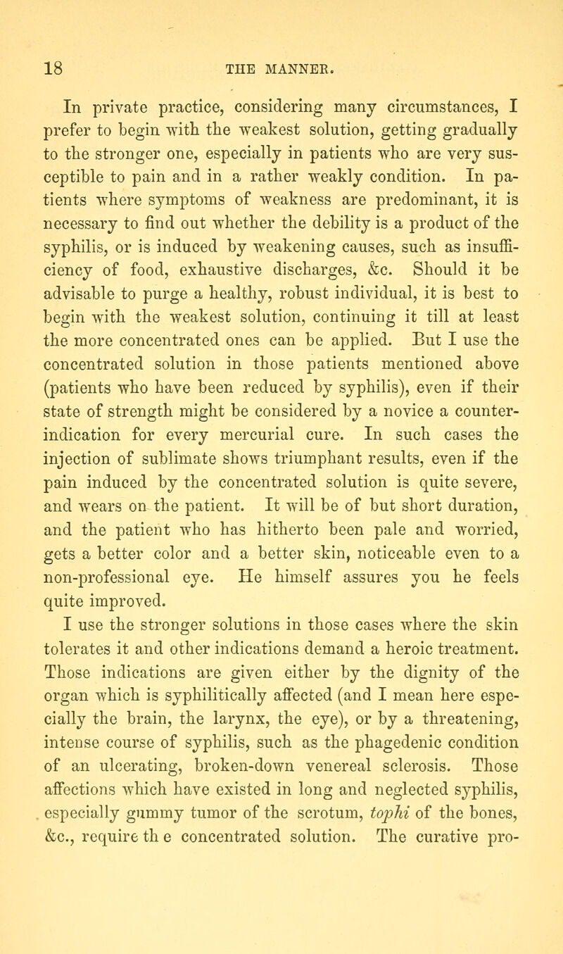 In private practice, considering many circumstances, I prefer to begin with tlie weakest solution, getting gradually to the stronger one, especially in patients who are very sus- ceptible to pain and in a rather weakly condition. In pa- tients where symptoms of weakness are predominant, it is necessary to find out whether the debility is a product of the syphilis, or is induced by weakening causes, such as insuffi- ciency of food, exhaustive discharges, &c. Should it be advisable to purge a healthy, robust individual, it is best to begin with the weakest solution, continuing it till at least the more concentrated ones can be applied. But I use the concentrated solution in those patients mentioned above (patients who have been reduced by syphilis), even if their state of strength might be considered by a novice a counter- indication for every mercurial cure. In such cases the injection of sublimate shows triumphant results, even if the pain induced by the concentrated solution is quite severe, and wears on the patient. It will be of but short duration, and the patient who has hitherto been pale and worried, gets a better color and a better skin, noticeable even to a non-professional eye. He himself assures you he feels quite improved. I use the stronger solutions in those cases where the skin tolerates it and other indications demand a heroic treatment. Those indications are given either by the dignity of the organ which is syphilitically affected (and I mean here espe- cially the brain, the larynx, the eye), or by a threatening, intense course of syphilis, such as the phagedenic condition of an ulcerating, broken-down venereal sclerosis. Those affections which have existed in long and neglected syphilis, especially gummy tumor of the scrotum, tophi of the bones, &c., require th e concentrated solution. The curative pro-