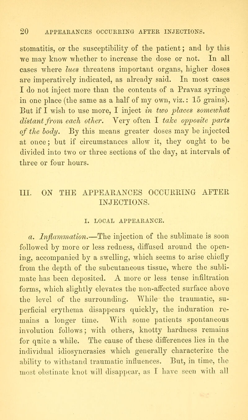 stomatitis, or the susceptibility of the patient; and by this we may know whether to increase the dose or not. In all cases where lues threatens important organs, higher doses are imperatively indicated, as already said. In most cases I do not inject more than the contents of a Pravaz syringe in one place (the same as a half of my own, viz.: 15 grains). But if I wish to use more, I inject in two places somewhat distant fi'om each other. Very often I take opioosite 'parts of the body. By this means greater doses may be injected at once; but if circumstances allow it, they ought to be divided into two or three sections of the day, at intervals of three or four hours. III. ON THE APPEARANCES OCCUHRINa AFTER INJECTIONS. I. LOCAL APPEARANCE. a. lnflamm,atio7i.—The injection of the sublimate is soon followed by more or less redness, diffused around the open- ing, accompanied by a swelling, which seems to arise chiefly from the depth of the subcutaneous tissue, where the subli- mate has been deposited. A more or less tense infiltration forms, which slightly elevates the non-affected surface above the level of the surrounding. Vfhile the traumatic, su- perficial erythema disappears quickly, the induration re- mains a longer time. With some patients spontaneous involution follows; with others, knotty hardness remains for quite a while. The cause of these difi'erences lies in the individual idiosyncrasies which generally characterize the ability to withstand traumatic influences. But, in time, tlic most obstinate knot will disappear, as I have seen with all