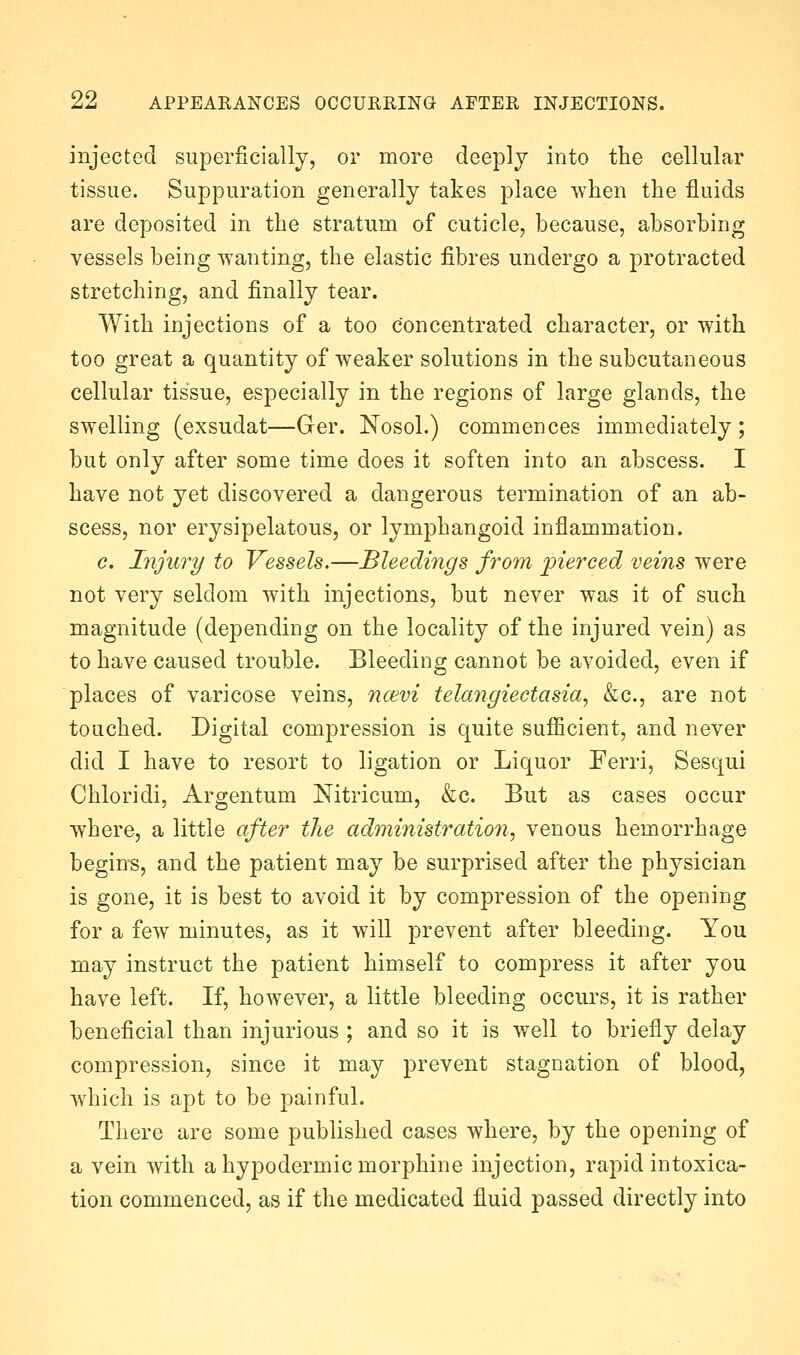 injected superficially, or more deeply into the cellular tissue. Suppuration generally takes place when the fluids are deposited in the stratum of cuticle, because, absorbing vessels being wanting, the elastic fibres undergo a protracted stretching, and finally tear. With iujections of a too concentrated character, or with too great a quantity of weaker solutions in the subcutaneous cellular tissue, especially in the regions of large glands, the swelling (exsudat—Ger. Nosol.) commences immediately; but only after some time does it soften into an abscess. I have not yet discovered a dangerous termination of an ab- scess, nor erysipelatous, or lymphangoid inflammation. c. Injury to Vessels.—Bleedings from pierced veins were not very seldom with injections, but never was it of such magnitude (depending on the locality of the injured vein) as to have caused trouble. Bleeding cannot be avoided, even if places of varicose veins, ncevi telangiectasia, &c., are not touched. Digital compression is quite suflicient, and never did I have to resort to ligation or Liquor Ferri, Sesqui Chloridi, Argentum Nitricum, &c. But as cases occur where, a little after the administration, venous hemorrhage begin-s, and the patient may be surprised after the physician is gone, it is best to avoid it by compression of the opening for a few minutes, as it will prevent after bleeding. You may instruct the patient himself to compress it after you have left. If, however, a little bleeding occurs, it is rather beneficial than injurious ; and so it is well to briefly delay compression, since it may prevent stagnation of blood, wdiich is apt to be painful. There are some published cases where, by the opening of a vein with a hypodermic morphine injection, rapid intoxica- tion commenced, as if the medicated fluid passed directly into