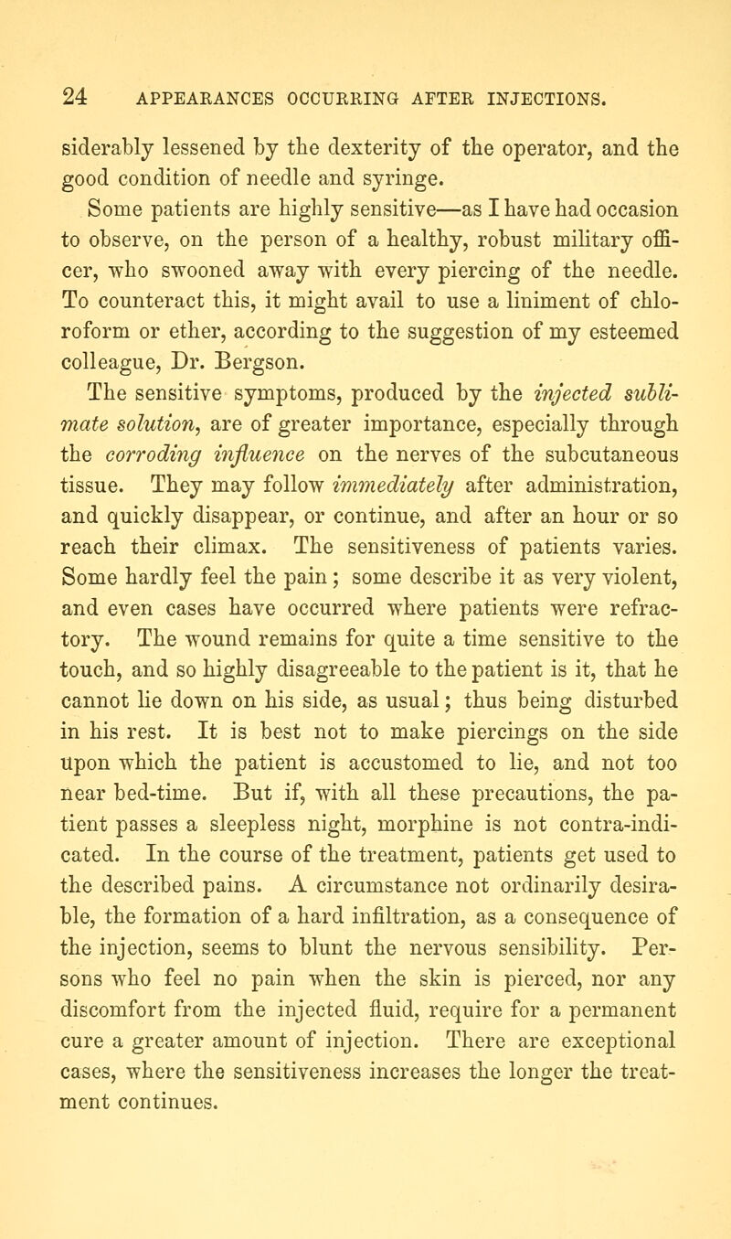 siderably lessened by the dexterity of the operator, and the good condition of needle and syringe. Some patients are highly sensitive—as I have had occasion to observe, on the person of a healthy, robust military offi- cer, who swooned away with every piercing of the needle. To counteract this, it might avail to use a liniment of chlo- roform or ether, according to the suggestion of my esteemed colleague. Dr. Bergson. The sensitive symptoms, produced by the injected suhli- mate solution, are of greater importance, especially through the corroding influence on the nerves of the subcutaneous tissue. They may follow immediately after administration, and quickly disappear, or continue, and after an hour or so reach their climax. The sensitiveness of patients varies. Some hardly feel the pain; some describe it as very violent, and even cases have occurred where patients were refrac- tory. The wound remains for quite a time sensitive to the touch, and so highly disagreeable to the patient is it, that he cannot lie down on his side, as usual; thus being disturbed in his rest. It is best not to make piercings on the side Upon which the patient is accustomed to lie, and not too near bed-time. But if, with all these precautions, the pa- tient passes a sleepless night, morphine is not contra-indi- cated. In the course of the treatment, patients get used to the described pains. A circumstance not ordinarily desira- ble, the formation of a hard infiltration, as a consequence of the injection, seems to blunt the nervous sensibility. Per- sons who feel no pain when the skin is pierced, nor any discomfort from the injected fluid, require for a permanent cure a greater amount of injection. There are exceptional cases, where the sensitiveness increases the longer the treat- ment continues.