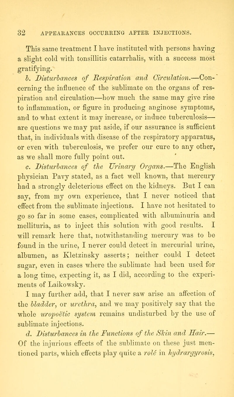 This same treatment I have instituted with persons having a slight cold with tonsillitis catarrhalis, with a success most gratifying. h. Disturbances of Respiration and Circulation.—Con- cerning the influence of the sublimate on the organs of res- piration and circulation—how much the same may give rise to inflammation, or figure in producing anginose symptoms, and to what extent it may increase, or induce tuberculosis— are questions we may put aside, if our assurance is sufficient that, in individuals with disease of the respiratory apparatus, or even with tuberculosis, we prefer our cure to any other, as we shall more fully point out. c. Disturbances of tlie Urinary Organs,—The English physician Pavy stated, as a fact well known, that mercury had a strongly deleterious efi*ect on the kidneys. But I can say, from my own experience, that I never noticed that effect from the sublimate injections. I have not hesitated to go so far in some cases, complicated with albuminuria and mellituria, as to inject this solution with good results. I will remark here that, notwithstanding mercury was to be found in the urine, I never could detect in mercurial urine, albumen, as Kletzinsky asserts; neither could I detect sugar, even in cases where the sublimate had been used for a long time, expecting it, as I did, according to the experi- ments of Laikowsky. I may further add, that I never saw arise an affection of the bladder, or urethra, and we may positively say that the whole uropoetic system remains undisturbed by the use of sublimate injections. d. Disturbances in the Functions of the SMn and Hair.— Of the injurious effects of the sublimate on these just men- tioned parts, which effects play quite a roU in hyd.rargyrosis,