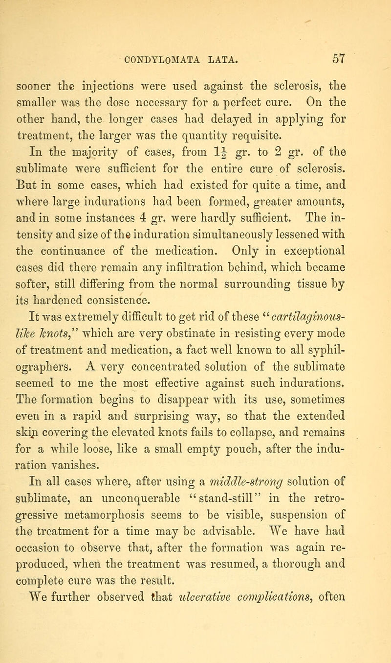 sooner the injections were used against the sclerosis, the smaller was the dose necessary for a perfect cure. On the other hand, the longer cases had delayed in applying for treatment, the larger was the quantity requisite. In the majority of cases, from IJ gr. to 2 gr. of the sublimate were sufficient for the entire cure of sclerosis. But in some cases, which had existed for quite a time, and where large indurations had been formed, greater amounts, and in some instances 4 gr. were hardly sufficient. The in- tensity and size of the induration simultaneously lessened with the continuance of the medication. Only in exceptional cases did there remain any infiltration behind, which became softer, still differing from the normal surrounding tissue by its hardened consistence. It was extremely difficult to get rid of these  cartilaginous^ like knots,'' which are very obstinate in resisting every mode of treatment and medication, a fact well known to all syphil- ographers. A very concentrated solution of the sublimate seemed to me the most effective against such indurations. The formation begins to disappear with its use, sometimes even in a rapid and surprising way, so that the extended skin covering the elevated knots fails to collapse, and remains for a while loose, like a small empty pouch, after the indu- ration vanishes. In all cases where, after using a middle-strong solution of sublimate, an unconquerable ''stand-still in the retro- gressive metamorphosis seems to be visible, suspension of the treatment for a time may be advisable. We have had occasion to observe that, after the formation was again re- produced, when the treatment was resumed, a thorough and complete cure was the result. We further observed that ulcerative complications, often