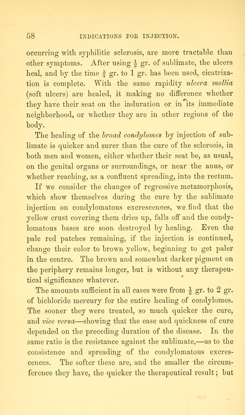occuiTing with syphilitic sclerosis, are more tractable than other symptoms. After using J gr. of sublimate, the ulcers heal, and by the time f gr. to 1 gr. has been used, cicatriza- tion is complete. With the same rapidity ulcera mollia (soft ulcers) are healed, it making no diiference whether they have their seat on the induration or in its immediate neighborhood, or whether they are in other regions of the body. The healing of the hroad condylomes by injection of sub- limate is quicker and surer than the cure of the sclerosis, in both men and women, either whether their seat be, as usual, on the genital organs or surroundings, or near the anus, or whether reaching, as a confluent spreading, into the rectum. If we consider the changes of regressive metamorphosis, which show themselves during the cure by the sublimate injection on condylomatous excrescences, we find that the yellow crust covering them dries up, falls off and the condy- lomatous bases are soon destroyed by healing. Even the pale red patches remaining, if the injection is continued, change their color to brown yellow, beginning to get paler in the centre. The brown and somewhat darker pigment on the periphery remains longer, but is without any therapeu- tical significance whatever. The amounts sufficient in all cases were from J gr. to 2 gr. of bichloride mercury for the entire healing of condylomes. The sooner they were treated, so much quicker the cure, and vice versa—showing that the ease and quickness of cure depended on the preceding duration of the disease. In the same ratio is the resistance against the sublimate,—as to the consistence and spreading of the condylomatous excres- cences. The softer these are, and the smaller the circum- ference they have, the quicker the therapeutical result; but