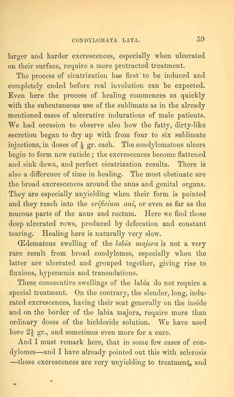 larger and harder excrescences, especially when ulcerated on their surface, require a more protracted treatment. The process of cicatrization has first to be induced and completely ended before real involution can be expected. Even here the process of healing commences as quickly with the subcutaneous use of the sublimate as in the already mentioned cases of ulcerative indurations of male patients. We had occasion to observe also how the fatty, dirty-like secretion began to dry up with from four to six sublimate injections, in doses of J- gr. each. The condylomatous ulcers begin to form new cuticle; the excrescences become flattened and sink down, and perfect cicatrization results. There is also a difference of time in healing. The most obstinate are the broad excrescences around the anus and genital organs. They are especially unyielding when their form is pointed and they reach into the orificium am, or even as far as the mucous parts of the anus and rectum. Here we find those deep ulcerated rows, produced by defecation and constant tearing. Healing here is naturally very slow. (Edematous swelling of the labia majora is not a very rare result from broad condylomes, especially when the latter are ulcerated and grouped together, giving rise to fluxions, hyperaemia and transudations. These consecutive swellings of the labia do not require a special treatment. On the contrary, the slender, long, indu- rated excrescences, having their seat generally on the inside and on the border of the labia majora, require more than ordinary doses of the bichloride solution. We have used here 2J gr., and sometimes even more for a cure. And I must remark here, that in some few cases of con- dylomes—and I have already pointed out this with sclerosis —those excrescences are very unyielding to treatment^ and
