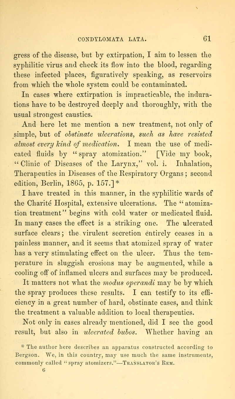 gress of the disease, but by extirpation, I aim to lessen the syphilitic virus and check its flow into the blood, regarding these infected places, figuratively speaking, as reservoirs from which the whole system could be contaminated. In cases where extirpation is impracticable, the indura- tions have to be destroyed deeply and thoroughly, with the usual strongest caustics. And here let me mention a new^ treatment, not only of simple, but of ohstinate ulcerations, such as have resisted almost every hind of medication. I mean the use of medi- cated fluids by  spray atomization. [Vide my book, ^' Clinic of Diseases of the Larynx, vol. i. Inhalation, Therapeutics in Diseases of the Respiratory Organs; second edition, Berlin, 1865, p. 157.] * I have treated in this manner, in the syphilitic wards of the Charite Hospital, extensive ulcerations. The  atomiza- tion treatment begins with cold water or medicated fluid. In many cases the efi'ect is a striking one. The ulcerated surface clears; the virulent secretion entirely ceases in a painless manner, and it seems that atomized spray of water has a very stimulating effect on the ulcer. Thus the tem- perature in sluggish erosions may be augmented, while a cooling off of inflamed ulcers and surfaces may be produced. It matters not what the modus operandi may be by which the spray produces these results. I can testify to its effi- ciency in a great number of hard, obstinate cases, and think the treatment a valuable addition to local therapeutics. Not only in cases already mentioned, did I see the good result, but also in ulcerated huhos. Whether having an ^ The author here describes an apparatus constructed according to Bergson. We, in this country, may use much the same instruments, commonly called spray atomizers.—Translator's Eem. 6