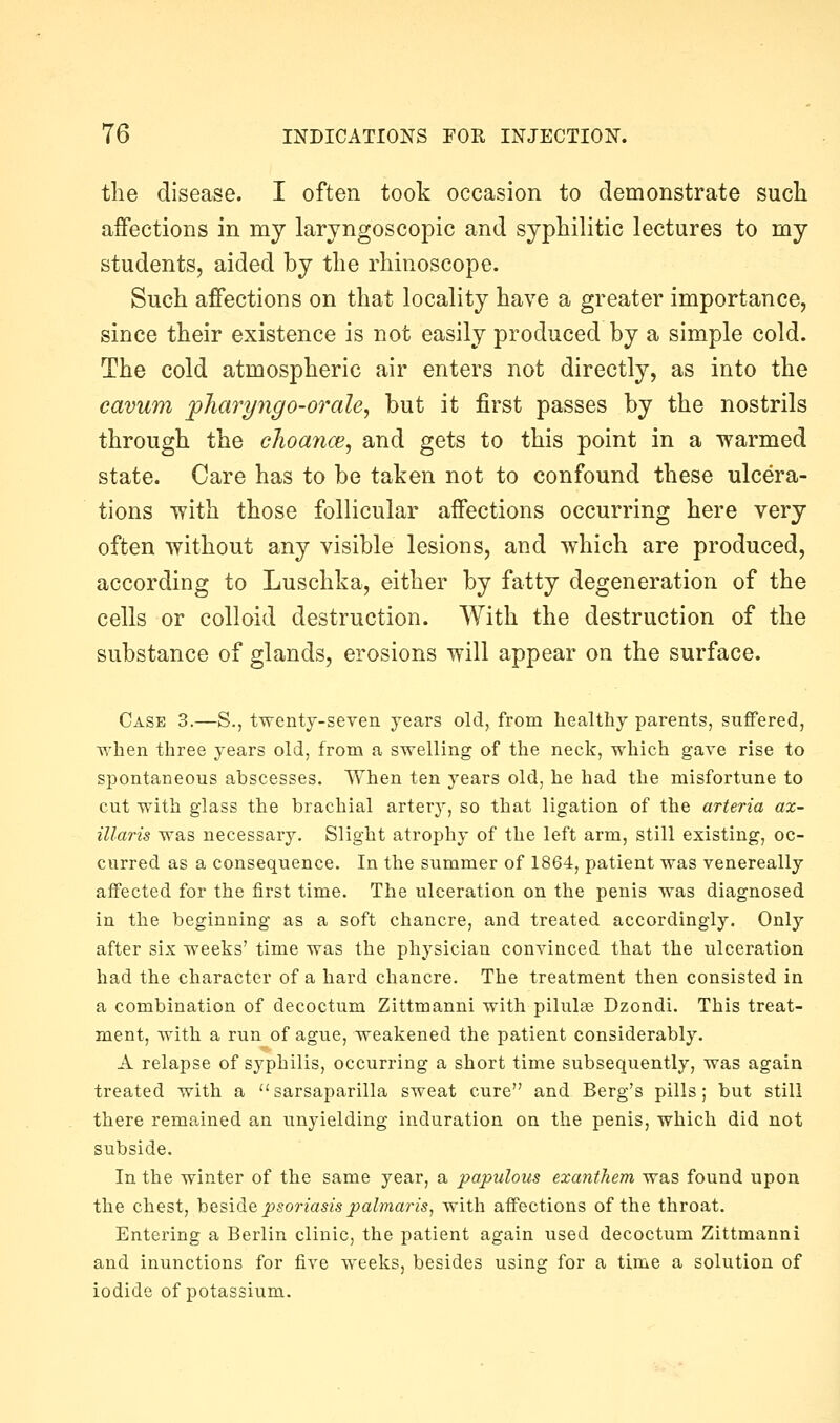 the disease. I often took occasion to demonstrate such affections in my laryngoscopic and syphilitic lectures to my students, aided by the rhinoscope. Such affections on that locality have a greater importance, since their existence is not easily produced by a simple cold. The cold atmospheric air enters not directly, as into the cavum j)hari/ngo-orale, but it first passes by the nostrils through the choance, and gets to this point in a warmed state. Care has to be taken not to confound these ulcera- tions with those follicular affections occurring here very often without any visible lesions, and which are produced, according to Luschka, either by fatty degeneration of the cells or colloid destruction. With the destruction of the substance of glands, erosions will appear on the surface. Case 3.—S., twenty-seyen years old, from healthy parents, suffered, when three years old, from a swelling of the neck, which gave rise to spontaneous abscesses. Yfhen ten years old, he had the misfortune to cut with glass the brachial artery, so that ligation of the arteria ax- illaris was necessary. Slight atrophy of the left arm, still existing, oc- curred as a consequence. In the summer of 1864, patient was venereally affected for the first time. The ulceration on the penis was diagnosed in the beginning as a soft chancre, and treated accordingly. Only after six weeks' time was the physician convinced that the ulceration had the character of a hard chancre. The treatment then consisted in a combination of decoctum Zittmanni with pilulae Dzondi. This treat- ment, with a run of ague, weakened the patient considerably. A relapse of syphilis, occurring a short time subsequently, was again treated with a sarsaparilla sweat cure and Berg's pills; but still there remained an unyielding induration on the penis, which did not subside. In the winter of the same year, a papulous exanthem was found upon the chest, beside psoriasis palmaris, with affections of the throat. Entering a Berlin clinic, the patient again used decoctum Zittmanni and inunctions for five weeks, besides using for a time a solution of iodide of potassium.