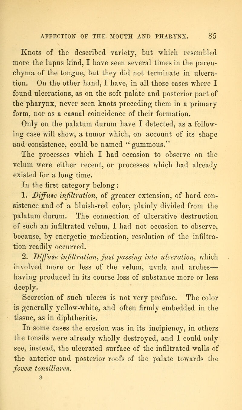 Knots of the described variety, but which resembled more the lupus kind, I have seen several times in the paren- chyma of the tongue, but they did not terminate in ulcera- tion. On the other hand, I have, in all those cases where I found ulcerations, as on the soft palate and posterior part of the pharynx, never seen knots preceding them in a primary form, nor as a casual coincidence of their formation. Only on the palatum durum have I detected, as a follow- ing case will show, a tumor which, on account of its shape and consistence, could be named gummous. The processes which I had occasion to observe on the velum were either recent, or processes which had already existed for a long time. In the first category belong: 1. Diffuse infiltration^ of greater extension, of hard con- sistence and of a bluish-red color, plainly divided from the palatum durum. The connection of ulcerative destruction of such an infiltrated velum, I had not occasion to observe, because, by energetic medication, resolution of the infiltra- tion readily occurred. 2. Diffuse infiltration, just passing into ulceration, which involved more or less of the velum, uvula and arches— having produced in its course loss of substance more or less deeply. Secretion of such ulcers is not very profuse. The color is generally yellow-white, and often firmly embedded in the tissue, as in diphtheritis. In some cases the erosion was in its incipiency, in others the tonsils were already wholly destroyed, and I could only see, instead, the ulcerated surface of the infiltrated walls of the anterior and posterior roofs of the palate towards the foveas tonsillares.