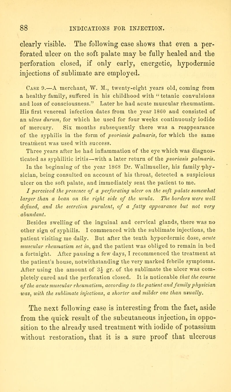 clearly visible. The following case shows that even a per- forated ulcer on the soft palate may be fully healed and the perforation closed, if only early, energetic, hypodermic injections of sublimate are employed. Case 9.—A merchant, W. M., twentj-eight years old, coming from a healthy family, suflFered in his childhood with  tetanic convulsions and loss of consciousness. Later he had acute muscular rheumatism. His first venereal infection dates from the year 1860 and consisted of an ulcus durum, for which he used for four weeks continuously iodide of mercury. Six months subsequently there was a reappearance of the syphilis in the form of psoriasis palmaris, for which the same treatment was used with success. Three years after he had inflammation of the eye which was diagnos- ticated as syphilitic iritis—with a later return of the psoriasis pahnaris. In the beginning of the year 1868 Dr. Wallmueller, his family-phy- sician, being consulted on account of his throat, detected a suspicious ulcer on the soft palate, and immediately sent the patient to me. I perceived the presence of a perforating ulcer on the soft palate somewhat larger than a hean on the right side of the uvula. The borders were well defined, and the secretion purulent, of a fatty appearance but not very abundant. Besides swelling of the inguinal and cervical glands, there was no other sign of syphilis. I commenced with the sublimate injections, the patient visiting me daily. But after the tenth hypordermic dose, acute muscular rheumatism set in, and the patient was obliged to remain in bed a fortnight. After pausing a few days, I recommenced the treatment at the patient's house, notwithstanding the very marked febrile symptoms. After using the amount of 3-^ gr. of the sublimate the ulcer was com- pletely cured and the perforation closed. It is noticeable that the course of the acute muscular rheumatism, according to the patient and family physician was, with the sublimate injections, a shorter and milder one than usually. The next following case is interesting from the fact, aside from the quick result of the subcutaneous injection, in oppo- sition to the already used treatment with iodide of potassium without restoration, that it is a sure proof that ulcerous