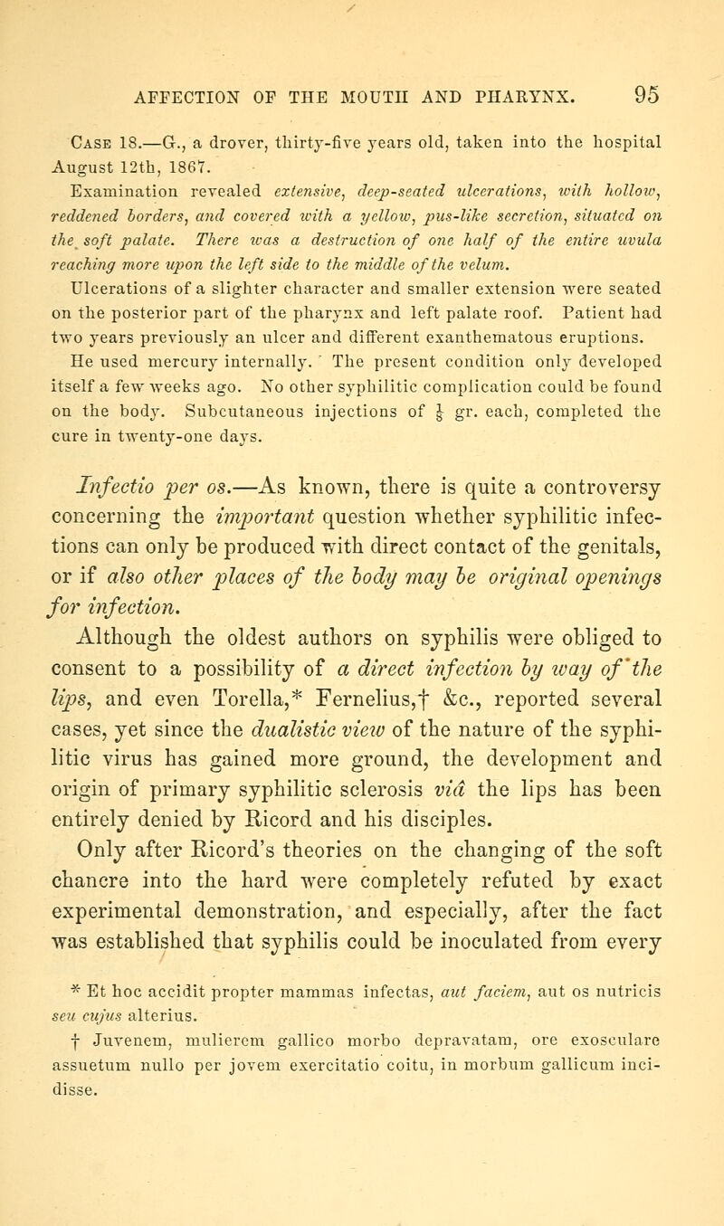 Case 18.—G-., a drover, thirtj-fire years old, taken into the hospital August 12th, 1867. Examination revealed extensive, deep-seated ulcerations, with holloic, reddened borders, and covered with a yellow, pus-like secretion, situated on the_ soft palate. There ivas a destruction of one half of the entire uvula reaching more upon the left side to the middle of the velum. Ulcerations of a slighter character and smaller extension were seated on the posterior part of the pharynx and left palate roof. Patient had two years previously an ulcer and different exanthematous eruptions. He used mercury internally. ' The present condition only developed itself a few weeks ago. No other syphilitic complication could be found on the body. Subcutaneous injections of \ gr. each, completed the cure in twenty-one days. Infectio per os.—As known, there is quite a controversy concerning the important question whether syphilitic infec- tions can only be produced Tfith direct contact of the genitals, or if also other places of the body may he original openings for infection. Although the oldest authors on syphilis were obliged to consent to a possibility of a direct infection hy tvay of'the lips, and even Torella,* Fernelius,t &c., reported several cases, yet since the dualistic view of the nature of the syphi- litic virus has gained more ground, the development and origin of primary syphilitic sclerosis via the lips has been entirely denied by Ricord and his disciples. Only after Ricord's theories on the changing of the soft chancre into the hard were completely refuted by exact experimental demonstration, and especially, after the fact was established that syphilis could be inoculated from every ■^' Et hoc accidit propter mammas infectas, aut faciem, ant os nutricis sen cii/ius alterius. f Juvenem, mulierem gallico morbo depravatara, ore exosculare assuetum nullo per jovem exercitatio coitu, in morbum gallicum inci- disse.