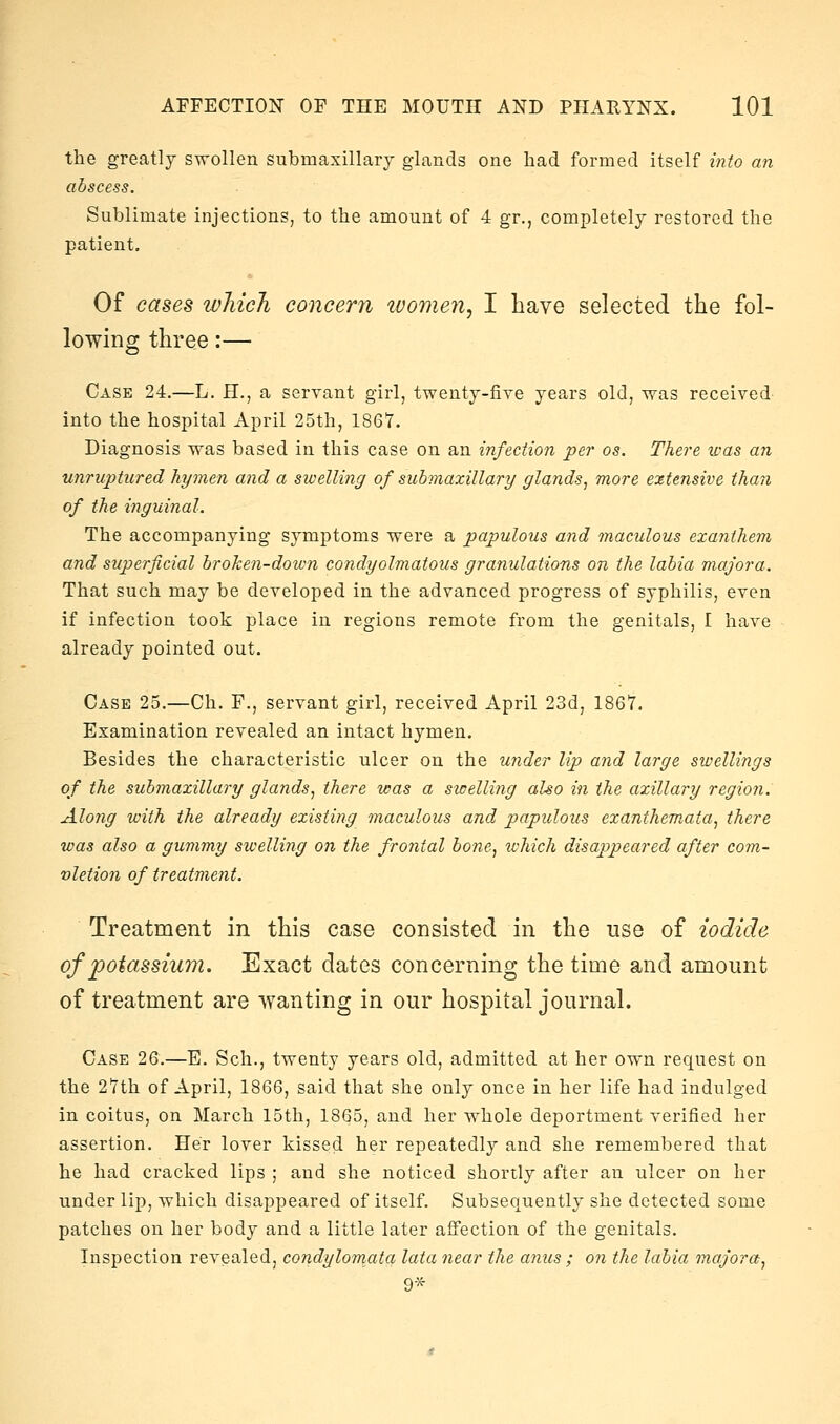 the greatly swollen submaxillary glands one had formed itself into a?i abscess. Sublimate injections, to the amount of 4 gr,, completely restored the patient. Of cases winch concern tvomen, I have selected the fol- lowing three:— Case 24.—L. H., a servant girl, twenty-fiye years old, was received into the hospital April 25th, 1867. Diagnosis was based in this case on an infection per os. There was an unruptured hymen and a swelling of submaxilla?'^ fflands, more extensive than of the inguinal. The accompanying symptoms were a papulous and maculous exanthem and superficial broken-down condyolmatous granulations on the labia majora. That such may be developed in the advanced progress of syphilis, even if infection took place in regions remote from the genitals, I have already pointed out. Case 25.—Ch. F., servant girl, received April 23d, 1867. Examination revealed an intact hymen. Besides the characteristic ulcer on the under lip and large swellings of the submaxillary glands^ there was a swelling also in the axillary region. Along with the already existing maculous and papulous exanthemata^ there was also a gummy swelling on the frontal bone^ which disajypeared after com- vletion of treatment. Treatment in this case consisted in the use of iodide of potassium. Exact dates concerning the time and amount of treatment are wanting in our hospital journal. Case 26.—E. Sch., twenty years old, admitted at her own request on the 27th of April, 1866, said that she only once in her life had indulged in coitus, on March 15th, 1865, and her whole deportment verified her assertion. Her lover kissed her repeatedly and she remembered that he had cracked lips ; and she noticed shortly after an ulcer on her under lip, which disappeared of itself. Subsequently she detected some patches on her body and a little later affection of the genitals. Inspection revealed, condylorriata lata near the anus ; on the labia majora^ 9*