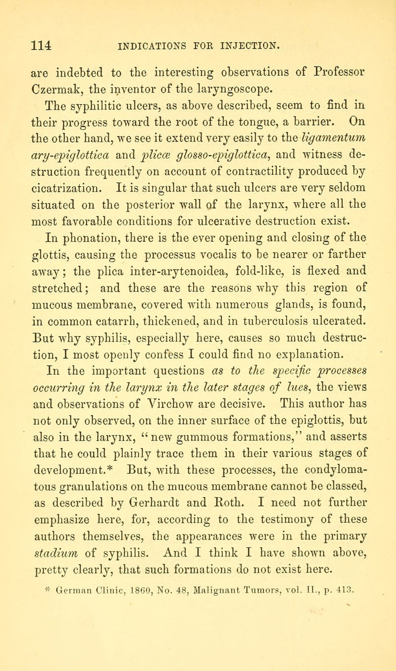 are indebted to the interesting observations of Professor Czermak, the inventor of the laryngoscope. The syphilitic ulcers, as above described, seem to find in their progress toward the root of the tongue, a barrier. On the other hand, we see it extend very easily to the Ugamentum ary-epiglottica and plicce glosso-epiglottica, and witness de- struction frequently on account of contractility produced by cicatrization. It is singular that such ulcers are very seldom situated on the posterior wall of the larynx, where all the most favorable conditions for ulcerative destruction exist. In phonation, there is the ever opening and closing of the glottis, causing the processus vocalis to be nearer or farther away; the plica inter-arytenoidea, fold-like, is flexed and stretched; and these are the reasons why this region of mucous membrane, covered with numerous glands, is found, in common catarrh, thickened, and in tuberculosis ulcerated. But why syphilis, especially here, causes so much destruc- tion, I most openly confess I could find no explanation. In the important questions as to the specific processes occurring in the larynx in the later stages of lues, the views and observations of Virchow are decisive. This author has not only observed, on the inner surface of the epiglottis, but also in the larynx, new gummous formations, and asserts that he could plainly trace them in their various stages of development.* But, with these processes, the condyloma- tous granulations on the mucous membrane cannot be classed, as described by Gerhardt and Roth. I need not further emphasize here, for, according to the testimony of these authors themselves, the appearances were in the primary stadium of syphilis. And I think I have shown above, pretty clearly, that such formations do not exist here.  German Clinic, 1860, No. 48, Malignant Tumors, vol. II., p. 413.