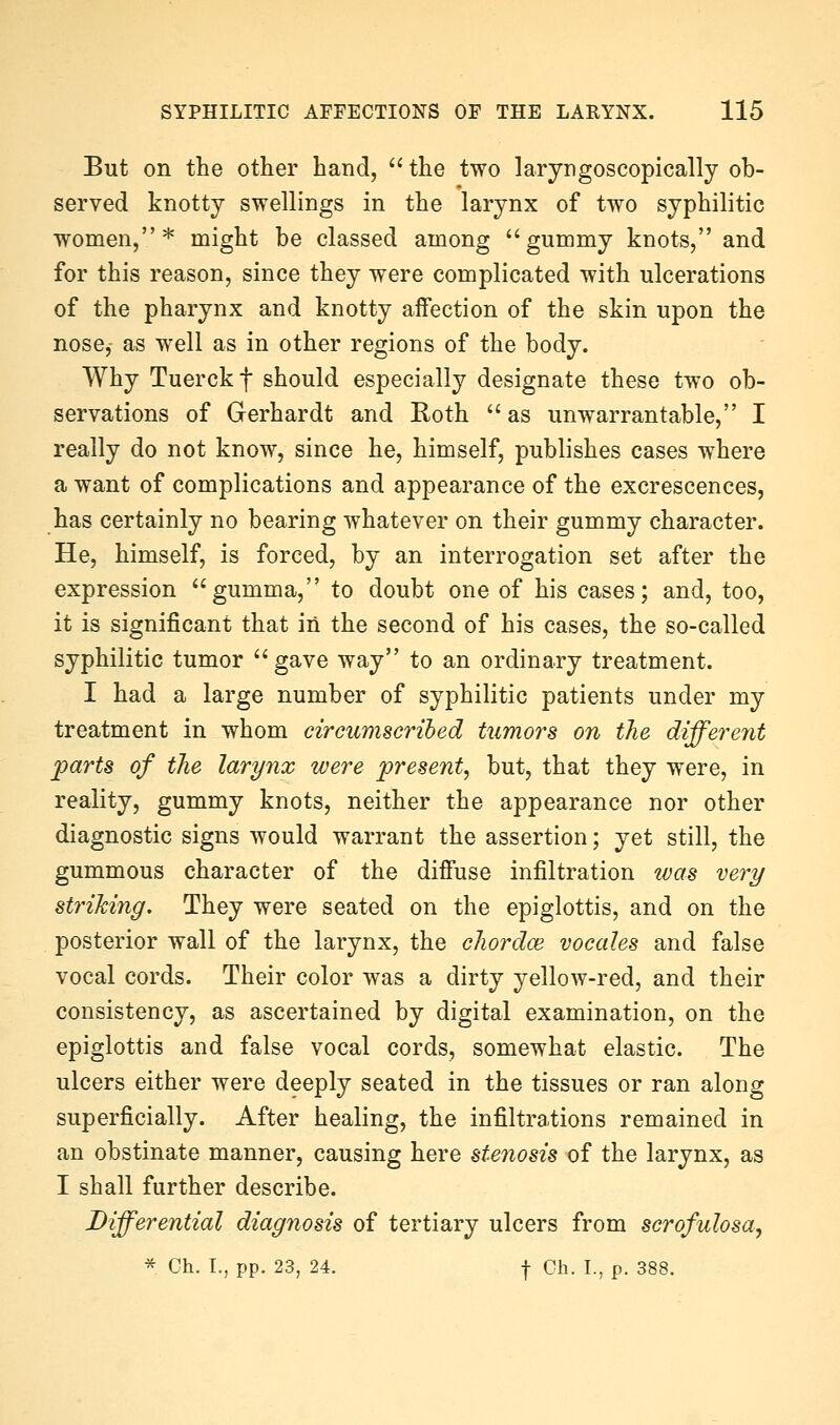 Eut on the otlier hand,  the two laryDgoscopically ob- served knotty swellings in the larynx of two syphilitic women,* might be classed among ''gummy knots, and for this reason, since they were complicated with ulcerations of the pharynx and knotty aifection of the skin upon the nose, as well as in other regions of the body. Why Tuerck f should especially designate these two ob- servations of Gerhardt and Roth  as unwarrantable, I really do not know, since he, himself, publishes cases where a want of complications and appearance of the excrescences, has certainly no bearing whatever on their gummy character. He, himself, is forced, by an interrogation set after the expression gumma, to doubt one of his cases; and, too, it is significant that in the second of his cases, the so-called syphilitic tumor gave way to an ordinary treatment. I had a large number of syphilitic patients under my treatment in whom circumscribed tumors on the differcjit parts of the larynx were present, but, that they were, in reality, gummy knots, neither the appearance nor other diagnostic signs would warrant the assertion; yet still, the gummous character of the diffuse infiltration was very striking. They were seated on the epiglottis, and on the posterior wall of the larynx, the chordoe vocales and false vocal cords. Their color was a dirty yellow-red, and their consistency, as ascertained by digital examination, on the epiglottis and false vocal cords, somewhat elastic. The ulcers either were deeply seated in the tissues or ran along superficially. After healing, the infiltrations remained in an obstinate manner, causing here stenosis of the larynx, as I shall further describe. Differential diagnosis of tertiary ulcers from scrofulosa, * Ch. I., pp. 23, 24. f Oh. L, p. 388.