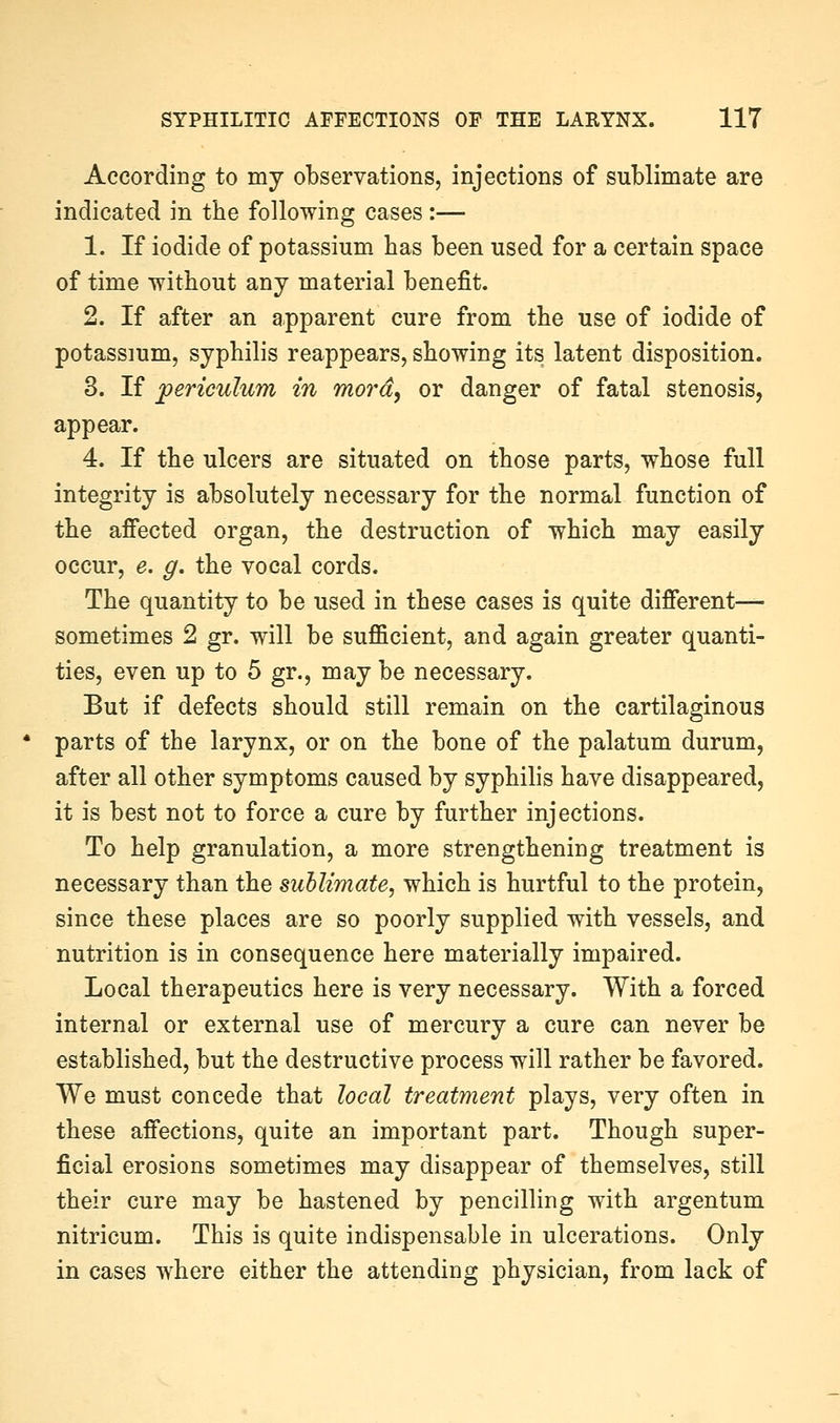 According to my observations, injections of sublimate are indicated in the following cases:— 1. If iodide of potassium has been used for a certain space of time without any material benefit. 2. If after an apparent cure from the use of iodide of potassium, syphilis reappears, showing its latent disposition. 3. If periculum in mora, or danger of fatal stenosis, appear. 4. If the ulcers are situated on those parts, whose full integrity is absolutely necessary for the normal function of the affected organ, the destruction of which may easily occur, e. g. the vocal cords. The quantity to be used in these cases is quite different— sometimes 2 gr. will be sufficient, and again greater quanti- ties, even up to 5 gr., may be necessary. But if defects should still remain on the cartilaginous parts of the larynx, or on the bone of the palatum durum, after all other symptoms caused by syphilis have disappeared, it is best not to force a cure by further injections. To help granulation, a more strengthening treatment is necessary than the sublimate, which is hurtful to the protein, since these places are so poorly supplied with vessels, and nutrition is in consequence here materially impaired. Local therapeutics here is very necessary. With a forced internal or external use of mercury a cure can never be established, but the destructive process will rather be favored. We must concede that local treatment plays, very often in these affections, quite an important part. Though super- ficial erosions sometimes may disappear of themselves, still their cure may be hastened by pencilling with argentum nitricum. This is quite indispensable in ulcerations. Only in cases where either the attending physician, from lack of