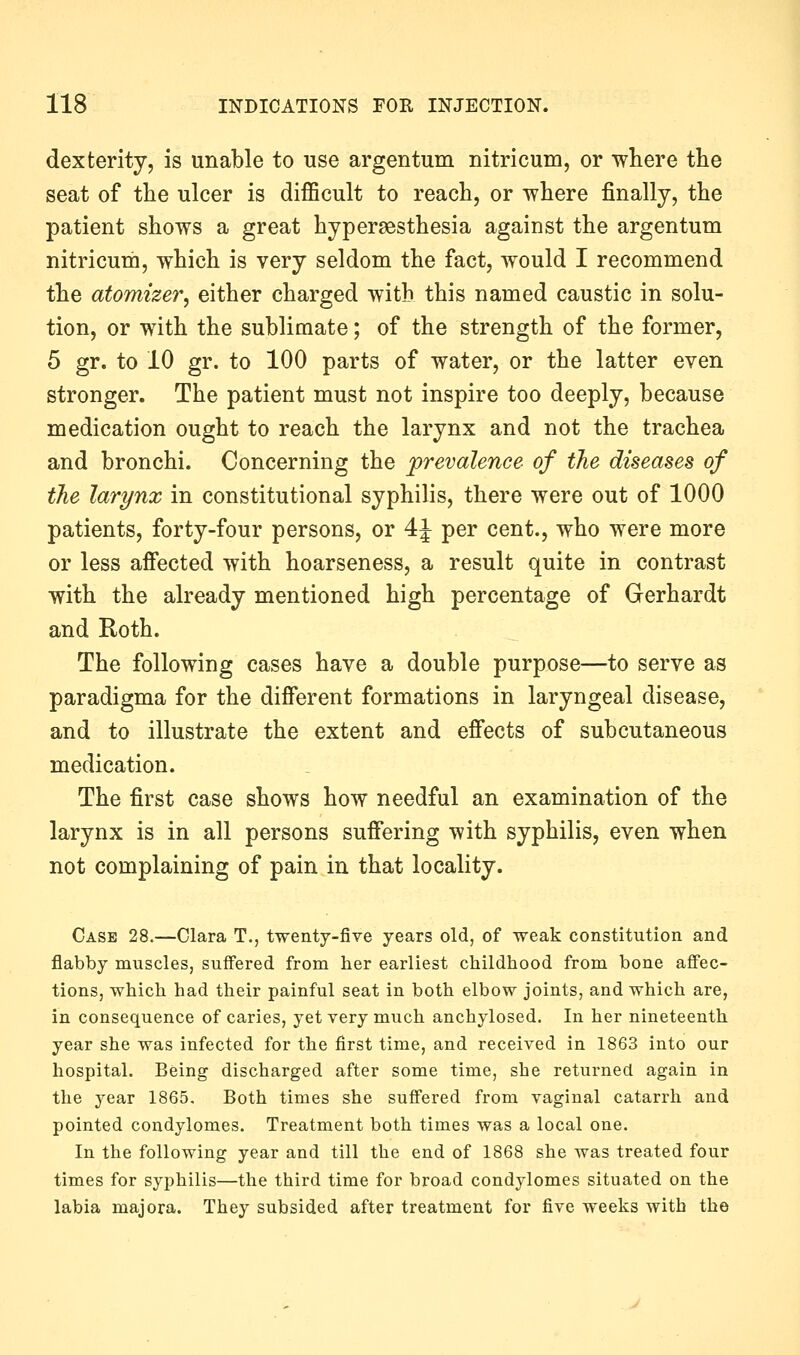 dexterity, is unable to use argentum nitricum, or where the seat of the ulcer is difficult to reach, or where finally, the patient shows a great hypersesthesia against the argentum nitricum, which is very seldom the fact, would I recommend the atomizer, either charged with this named caustic in solu- tion, or with the sublimate; of the strength of the former, 5 gr. to 10 gr. to 100 parts of water, or the latter even stronger. The patient must not inspire too deeply, because medication ought to reach the larynx and not the trachea and bronchi. Concerning the prevalence of the diseases of the larynx in constitutional syphilis, there were out of 1000 patients, forty-four persons, or 4J per cent., who were more or less affected with hoarseness, a result quite in contrast with the already mentioned high percentage of Gerhardt and Roth. The following cases have a double purpose—to serve as paradigma for the different formations in laryngeal disease, and to illustrate the extent and effects of subcutaneous medication. The first case shows how needful an examination of the larynx is in all persons suffering with syphilis, even when not complaining of pain in that locality. Case 28.—Clara T., twenty-five years old, of weak constitution and flabby muscles, suffered from her earliest childhood from bone affec- tions, which had their painful seat in both elbow joints, and which are, in consequence of caries, yet very much anchylosed. In her nineteenth year she was infected for the first time, and received in 1863 into our hospital. Being discharged after some time, she returned again in the year 1865. Both times she suffered from vaginal catarrh and pointed condylomes. Treatment both times was a local one. In the following year and till the end of 1868 she was treated four times for syphilis—the third time for broad condylomes situated on the labia majora. They subsided after treatment for five weeks with the