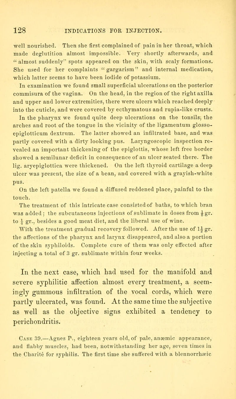 well nourished. Then she first complained of pain in her throat, which made deglutition almost impossible. Very shortly afterwards, and  almost suddenly spots appeared on the skin, with scaly formations. She used for her complaints gargarism and internal medication, which latter seems to have been iodide of potassium. In examination we found small superficial ulcerations on the posterior commisura of the vagina. On the head, in the region of the right axilla and upper and lower extremities, there were ulcers which reached deeply into the cuticle, and were covered by ecthymatous and rupia-like crusts. In the pharynx we found quite deep ulcerations on the tonsils-, the arches and root of the tongue in the vicinity of the ligamentum glosso- epiglotticum dextrum. The latter showed an infiltrated base, and was partly covered with a dirty looking pus. Laryngoscopic inspection re- vealed an important thickening of the epiglottis, whose left free border showed a semilunar deficit in consequence of an ulcer seated there. The lig. aryepiglottica were thickened. On the left thyroid cartilage a deep ulcer was present, the size of a bean, and covered with a grayish-white pus. On the left patella we found a diffused reddened place, painful to the touch. The treatment of this intricate case consisted of baths, to which bran was added ; the subcutaneous injections of sublimate in doses from ^gr. to J gr., besides a good meat diet, and the liberal use of wine. With the treatment gradual recovery followed. After the use of 1J gr. the affections of the pharynx and larynx disappeared, and also a portion of the skin syphiloids. Complete cure of them was only effected after injecting a total of 3 gr. sublimate within four weeks. In the next case, which had used for the manifold and severe syphilitic affection almost every treatment, a seem- ingly gummous infiltration of the vocal cords, which were partly ulcerated, was found. At the same time the subjective as well as the objective signs exhibited a tendency to perichondritis. Case 39.—Agnes P., eighteen years old, of pale, anaemic appearance, and flabby muscles, had been, notwithstanding her age, seven times in the Charite for syphilis. The first time she suffered with a blennorrhseic