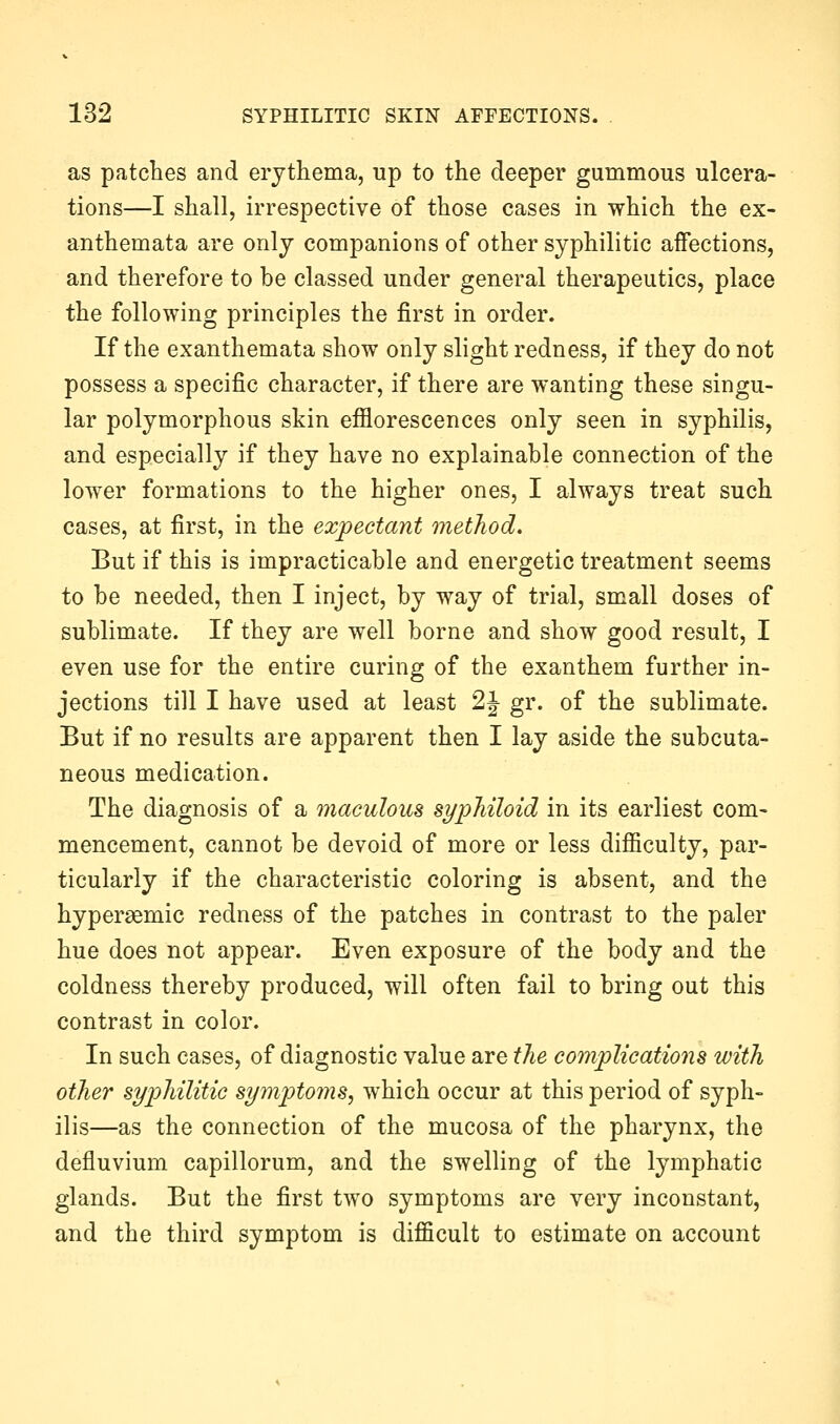 as patches and erythema, up to the deeper gummous ulcera- tions—I shall, irrespective of those cases in which the ex- anthemata are only companions of other syphilitic affections, and therefore to be classed under general therapeutics, place the following principles the first in order. If the exanthemata show only slight redness, if they do not possess a specific character, if there are wanting these singu- lar polymorphous skin efflorescences only seen in syphilis, and especially if they have no explainable connection of the lower formations to the higher ones, I always treat such cases, at first, in the expectant method. But if this is impracticable and energetic treatment seems to be needed, then I inject, by way of trial, small doses of sublimate. If they are well borne and show good result, I even use for the entire curing of the exanthem further in- jections till I have used at least 2J gr. of the sublimate. But if no results are apparent then I lay aside the subcuta- neous medication. The diagnosis of a maculous syphiloid in its earliest com- mencement, cannot be devoid of more or less difficulty, par- ticularly if the characteristic coloring is absent, and the hypersemic redness of the patches in contrast to the paler hue does not appear. Even exposure of the body and the coldness thereby produced, will often fail to bring out this contrast in color. In such cases, of diagnostic value are the complications with other syphilitic symptoms, which occur at this period of syph- ilis—as the connection of the mucosa of the pharynx, the defluvium capillorum, and the swelling of the lymphatic glands. But the first two symptoms are very inconstant, and the third symptom is difficult to estimate on account