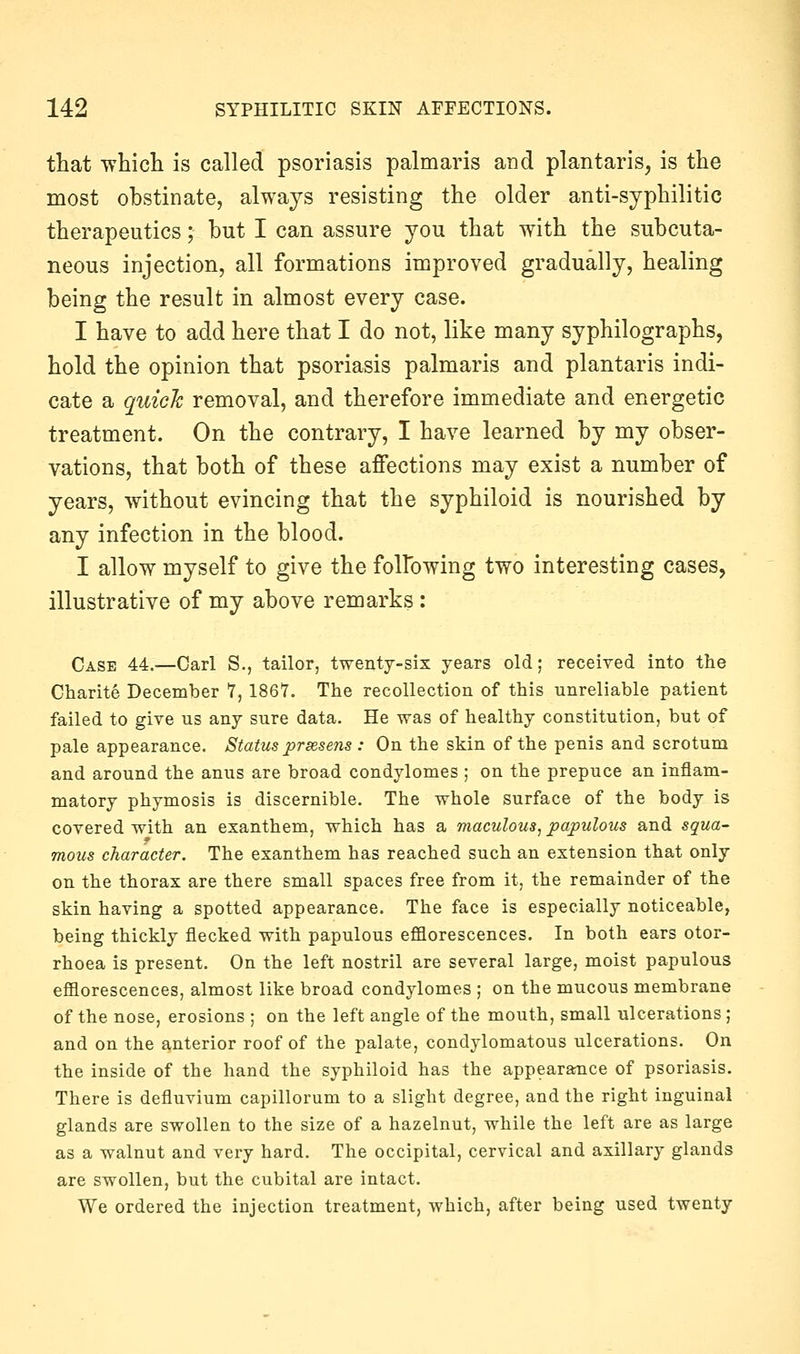 that Tvhicli is called psoriasis palmaris and plantaris, is the most obstinate, always resisting the older anti-syphilitic therapeutics; but I can assure you that with the subcuta- neous injection, all formations improved gradually, healing being the result in almost every case. I have to add here that I do not, like many syphilographs, hold the opinion that psoriasis palmaris and plantaris indi- cate a quioh removal, and therefore immediate and energetic treatment. On the contrary, I have learned by my obser- vations, that both of these affections may exist a number of years, without evincing that the syphiloid is nourished by any infection in the blood. I allow myself to give the folfowing two interesting cases, illustrative of my above remarks : Case 44.—Carl S., tailor, twenty-six years old; received into the Charite December 7, 1867. The recollection of this unreliable patient failed to give us any sure data. He was of healthy constitution, but of pale appearance. Status prsesens : On the skin of the penis and scrotum and around the anus are broad condylomes ; on the prepuce an inflam- matory phymosis is discernible. The whole surface of the body is covered with an exanthem, which has a maculous, papulous and squa- mous character. The exanthem has reached such an extension that only on the thorax are there small spaces free from it, the remainder of the skin having a spotted appearance. The face is especially noticeable, being thickly flecked with papulous efllorescences. In both ears otor- rhoea is present. On the left nostril are several large, moist papulous efiiorescences, almost like broad condylomes ; on the mucous membrane of the nose, erosions ; on the left angle of the mouth, small ulcerations ; and on the anterior roof of the palate, condylomatous ulcerations. On the inside of the hand the syphiloid has the appearance of psoriasis. There is defluvium capillorum to a slight degree, and the right inguinal glands are swollen to the size of a hazelnut, while the left are as large as a walnut and very hard. The occipital, cervical and axillary glands are swollen, but the cubital are intact. We ordered the injection treatment, which, after being used twenty