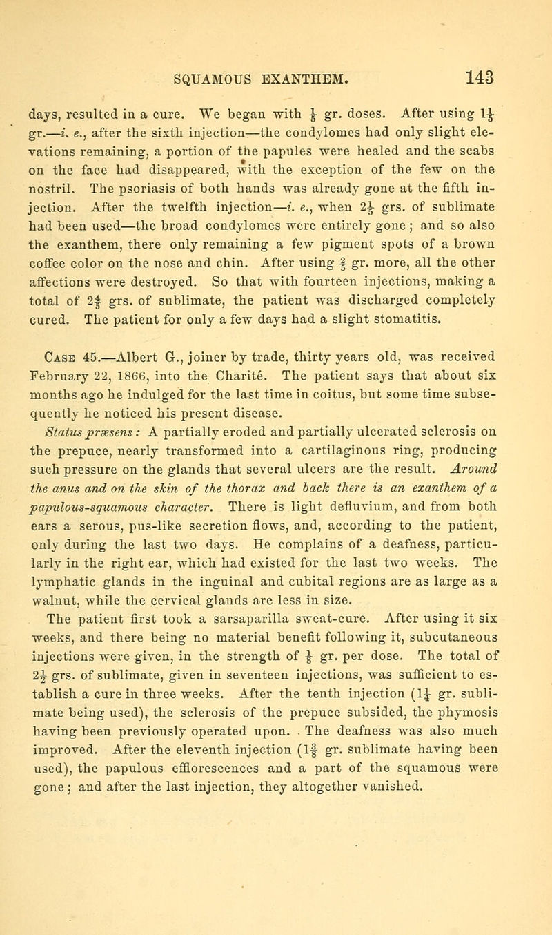 days, resulted in a cure. We began with ^ gr, doses. After using 1^ gr.—i. e., after the sixth injection—the condylomes had only slight ele- vations remaining, a portion of the papules were healed and the scabs on the face had disappeared, with the exception of the few on the nostril. The psoriasis of both hands was already gone at the fifth in- jection. After the twelfth injection—i. e., when 2^ grs. of sublimate had been used—the broad condylomes were entirely gone ; and so also the exanthem, there only remaining a few pigment spots of a brown coffee color on the nose and chin. After using f gr. more, all the other affections were destroyed. So that with fourteen injections, making a total of 2| grs. of sublimate, the patient was discharged completely cured. The patient for only a few days had a slight stomatitis. Case 45.—Albert G., joiner by trade, thirty years old, was received Februa,ry 22, 1866, into the Charite. The patient says that about six months ago he indulged for the last time in coitus, but some time subse- quently he noticed his present disease. Status prsesens : A partially eroded and partially ulcerated sclerosis on the prepuce, nearly transformed into a cartilaginous ring, producing such pressure on the glands that several ulcers are the result. Around the anus and o?i the skin of the thorax and back there is an exanthem of a papulous-squamous character. There is light defluvium, and from both ears a serous, pus-like secretion flows, and, according to the patient, only during the last two days. He complains of a deafness, particu- larly in the right ear, which had existed for the last two weeks. The lymphatic glands in the inguinal and cubital regions are as large as a walnut, while the cervical glands are less in size. The patient first took a sarsaparilla sweat-cure. After using it six weeks, and there being no material benefit following it, subcutaneous injections were given, in the strength of ^ gr. per dose. The total of 2^ grs. of sublimate, given in seventeen injections, was suflBcient to es- tablish a cure in three weeks. After the tenth injection (1^ gr. subli- mate being used), the sclerosis of the prepuce subsided, the phymosis having been previously operated upon. . The deafness was also much improved. After the eleventh injection (If gr. sublimate having been used), the papulous efflorescences and a part of the squamous were gone ; and after the last injection, they altogether vanished.