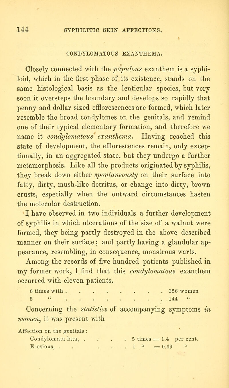 CONDYLOMATOUS EXANTHEMA. Closely connected with tlie papulous exanthem is a syphi- loid, which in the first phase of its existence, stands on the same histological basis as the lenticular species, but very soon it oversteps the boundary and develops so rapidly that penny and dollar sized efflorescences are formed, which later resemble the broad condylomes on the genitals, and remind one of their typical elementary formation, and therefore we name it condylomatous exanthema. Having reached this state of development, the efflorescences remain, only excep- tionally, in an aggregated state, but they undergo a further metamorphosis. Like all the products originated by syphilis, they break down either spontaneously on their surface into fatty, dirty, mush-like detritus, or change into dirty, brown crusts, especially when the outward circumstances hasten the molecular destruction. I have observed in two individuals a further development of syphilis in which ulcerations of the size of a walnut were formed, they being partly destroyed in the above described manner on their surface; and partly having a glandular ap- pearance, resembling, in consequence, monstrous warts. Among the records of five hundred patients published in my former work, I find that this condylomatous exanthem occurred with eleven patients. 6 times with 356 women 5  144  Concerning the statistics of accompanying symptoms in women^ it was present with Affection on the genitals : Condylomata lata, .... 5 times = 1.4 per cent. Erosions, . . . . . 1 « = 0.69 