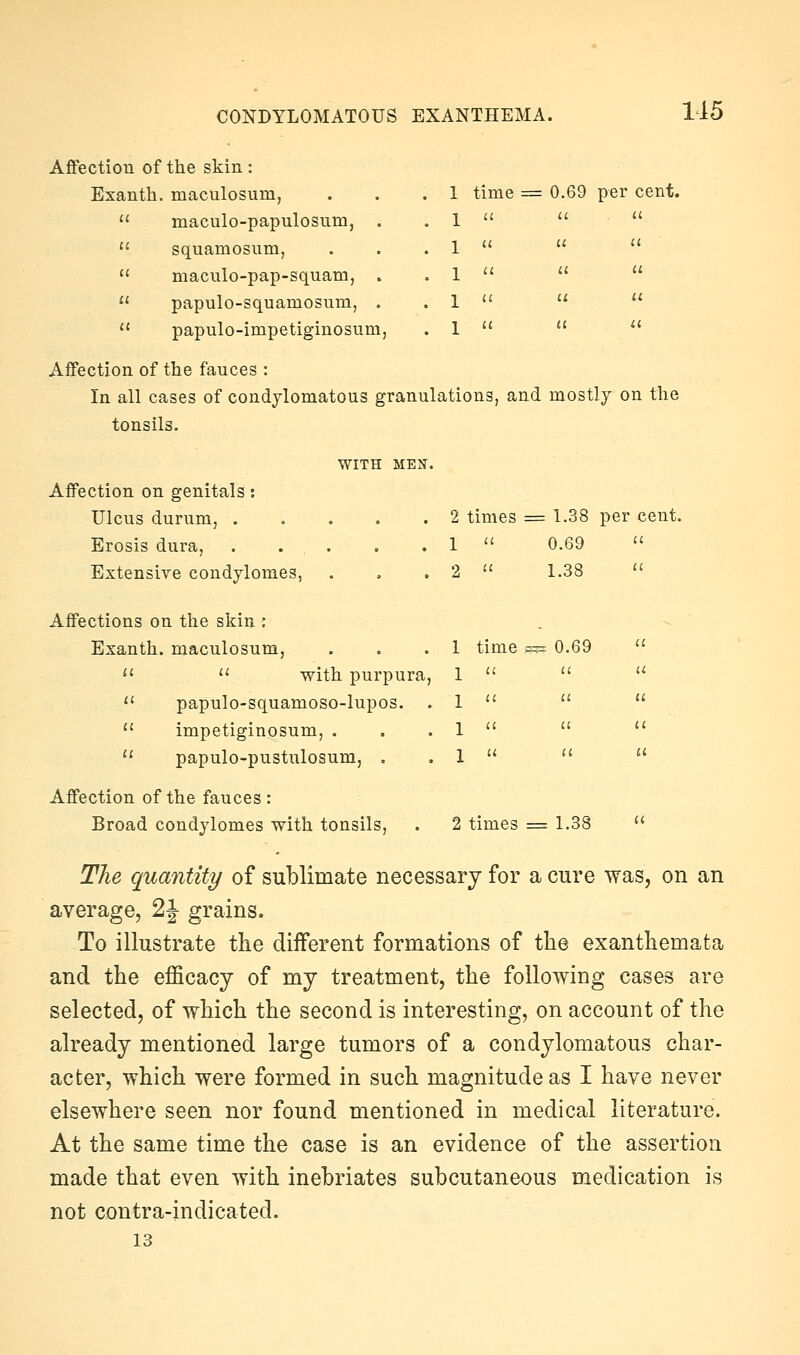 CONDYLOMATOUS EXANTHEMA. time = 0.69 per cent. Affection of the skin : Exanth. maculosum,  maculo-papulosum,  squamosum,  maculo-pap-squam,  papulo-squamosum,  papulo-impetiginosum, Affection of the fauces : In all cases of condylomatous granulations, and mostly on the tonsils. WITH MEN. Affection on genitals: Ulcus durum, ..... 2 times = 1.38 per c Erosis dura, . . . 1 ^' 0.69 u Extensive condylomes, 2  1.38 u Affections on the skin : Exanth. maculosum, 1 time == 0.69 il   with purpura, 1  u u <' papulo-squamoso-lupos. . 1  ii tl  impetiginosum, . 1  a u  papulo-pustulosum, . 1  11 a Affection of the fauces : Broad condylomes with tonsils. 2 times = 1.38 il The quantity/ of sublimate necessary for a cure was, on an average, 2J grains. To illustrate the different formations of the exanthemata and the eflficacj of my treatment, the following cases are selected, of which the second is interesting, on account of the already mentioned large tumors of a condylomatous char- acter, which were formed in such magnitude as I have never elsewhere seen nor found mentioned in medical literature. At the same time the case is an evidence of the assertion made that even with inebriates subcutaneous medication is not contra-indicated. 13