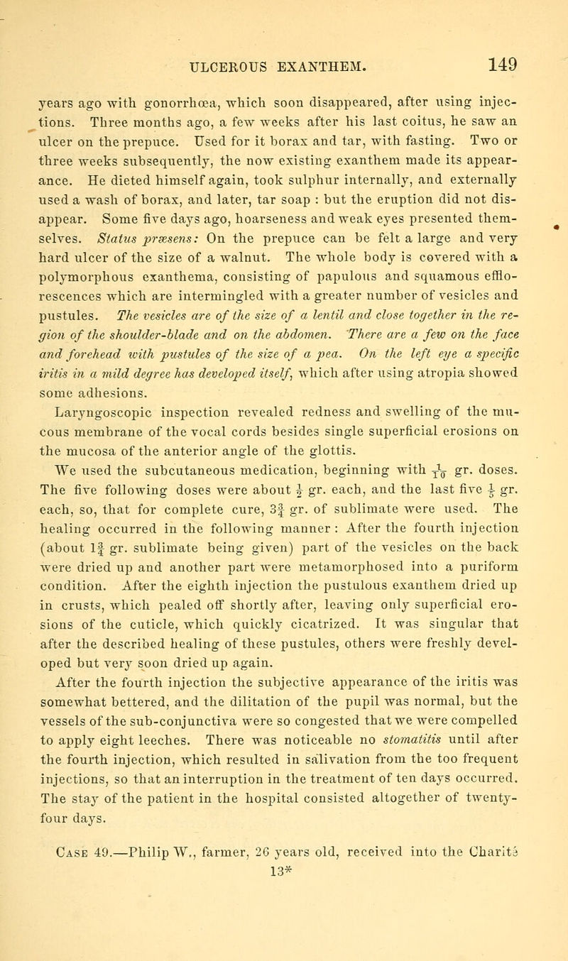 years ago with gonorrhoea, which soon disappeared, after using injec- tions. Three months ago, a few weeks after his last coitus, he saw an ulcer on the prepuce. Used for it borax and tar, with fasting. Two or three weeks subsequently, the now existing exanthem made its appear- ance. He dieted himself again, took sulphur internally, and externally used a wash of borax, and later, tar soap : but the eruption did not dis- appear. Some five days ago, hoarseness and weak eyes presented them- selves. Statiis prsesens: On the prepuce can be felt a large and very bard ulcer of the size of a walnut. The whole body is covered with a polymorphous exanthema, consisting of papulous and squamous efflo- rescences which are intermingled with a greater number of vesicles and pustules. The vesicles are of the size of a lentil and close together in the re- gion of the shoulder-blade and on the abdomen. There are a few on the face and forehead loith pustules of the size of a pea. On the left eye a specific iritis in a mild degree has developed itself, which after using atropia showed some adhesions. Laryngoscopic inspection revealed redness and swelling of the mu- cous membrane of the vocal cords besides single superficial erosions on the mucosa of the anterior angle of the glottis. We used the subcutaneous medication, beginning with y^. gr. doses. The five following doses were about J gr. each, and the last five \ gr. each, so, that for complete cure, 3f gr. of sublimate were used. The healing occurred in the following manner : After the fourth injection (about If gr. sublimate being given) part of the vesicles on the back were dried up and another part were metamorphosed into a puriform condition. After the eighth injection the pustulous exanthem dried up in crusts, which pealed off shortly after, leaving only superficial ero- sions of the cuticle, which quickly cicatrized. It was singular that after the described healing of these pustules, others were freshly devel- oped but very soon dried up again. After the fourth injection the subjective appearance of the iritis was somewhat bettered, and the dilitation of the pupil was normal, but the vessels of the sub-conjunctiva were so congested that we were compelled to apply eight leeches. There was noticeable no stomatitis until after the fourth injection, which resulted in salivation from the too frequent injections, so that an interruption in the treatment of ten days occurred. The stay of the patient in the hospital consisted altogether of twenty- four days. Case 49.—Philip W,, farmer, 26 years old, received into the Charits 13*