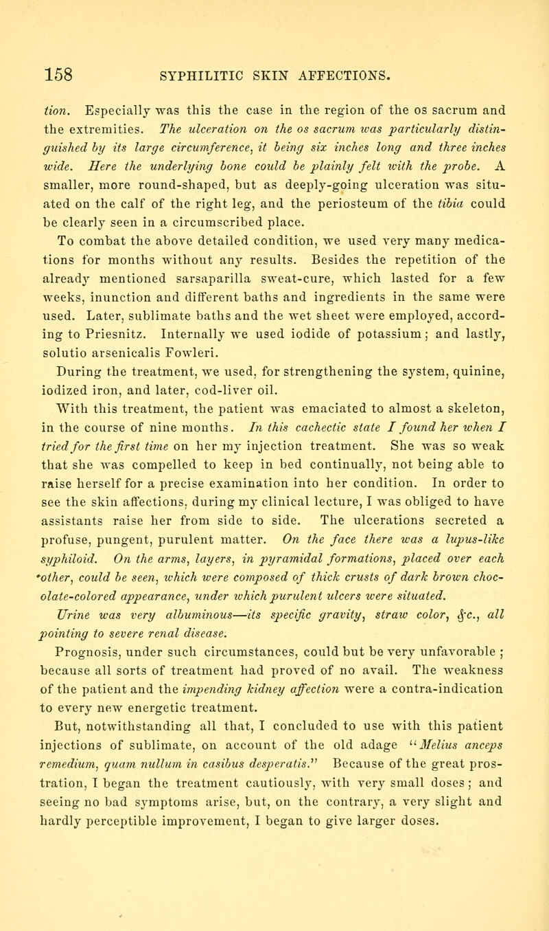 tion. Especially was this the case in the region of the os sacrum and the extremities. The ulceration on the os sacrum was particularly/ distin- guished hy its large circumference, it being six inches long and three inches wide. Here the underlying hone could he plainly felt tvith the prohe. A smaller, more round-shaped, but as deeply-going ulceration was situ- ated on the calf of the right leg, and the periosteum of the tihia could be clearly seen in a circumscribed place. To combat the above detailed condition, we used very many medica- tions for months without any results. Besides the repetition of the already mentioned sarsaparilla sweat-cure, which lasted for a few weeks, inunction and different baths and ingredients in the same were used. Later, sublimate baths and the wet sheet were employed, accord- ing to Priesnitz. Internally we used iodide of potassium; and lastly, solutio arsenicalis Fowleri. During the treatment, we used, for strengthening the system, quinine, iodized iron, and later, cod-liver oil. With this treatment, the patient was emaciated to almost a skeleton, in the course of nine months. In this cachectic state I found her when I tried for the first time on her ray injection treatment. She was so weak that she was compelled to keep in bed continually, not being able to raise herself for a precise examination into her condition. In order to see the skin affections, during my clinical lecture, I was obliged to have assistants raise her from side to side. The ulcerations secreted a profuse, pungent, purulent matter. On the face there was a lupus-like syphiloid. On the arms, layers, in pyramidal formations, placed over each *other, could he seen, which were composed of thick crusts of dark hrown choc- olate-colored appearance, tinder which purulent ulcers were situated. Urine was very alhuminous—its specific gravity, straw color, ^'c, all pointing to severe renal disease. Prognosis, under such circumstances, could but be very unfavorable ; because all sorts of treatment had proved of no avail. The weakness of the patient and the impending kidney affection were a contra-indication to every new energetic treatment. But, notwithstanding all that, I concluded to use with this patient injections of sublimate, on account of the old adage '■'■ 3Ielius anceps remedium, quam nullum in casibus desperatis.^' Because of the great pros- tration, I began the treatment cautiously, with very small doses ; and seeing no bad symptoms arise, but, on the contrary, a very slight and hardly perceptible improvement, I began to give larger doses.