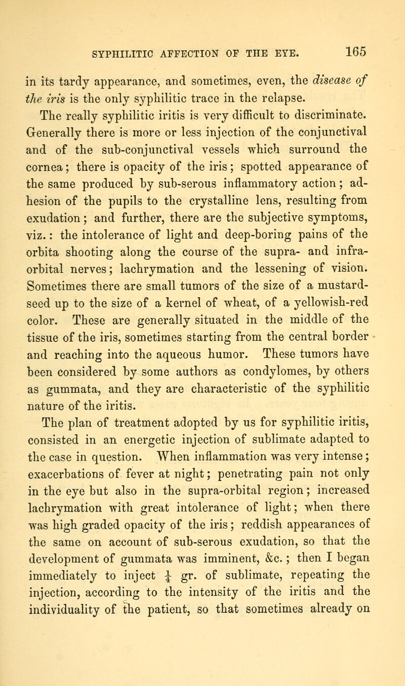 in its tardy appearance, and sometimes, even, the disease of the iris is the only syphilitic trace in the relapse. The really syphilitic iritis is very difficult to discriminate. Generally there is more or less injection of the conjunctival and of the sub-conjunctival vessels which surround the cornea; there is opacity of the iris; spotted appearance of the same produced by sub-serous inflammatory action; ad- hesion of the pupils to the crystalline lens, resulting from exudation; and further, there are the subjective symptoms, viz.: the intolerance of light and deep-boring pains of the orbita shooting along the course of the supra- and infra- orbital nerves; lachrymation and the lessening of vision. Sometimes there are small tumors of the size of a mustard- seed up to the size of a kernel of wheat, of a yellowish-red color. These are generally situated in the middle of the tissue of the iris, sometimes starting from the central border and reaching into the aqueous humor. These tumors have been considered by some authors as condylomes, by others as gummata, and they are characteristic of the syphilitic nature of the iritis. The plan of treatment adopted by us for syphilitic iritis, consisted in an energetic injection of sublimate adapted to the case in question. When inflammation was very intense; exacerbations of fever at night; penetrating pain not only in the eye but also in the supra-orbital region; increased lachrymation with great intolerance of light; when there was high graded opacity of the iris; reddish appearances of the same on account of sub-serous exudation, so that the development of gummata was imminent, &c.; then I began immediately to inject J gr. of sublimate, repeating the injection, according to the intensity of the iritis and the individuality of the patient, so that sometimes already on