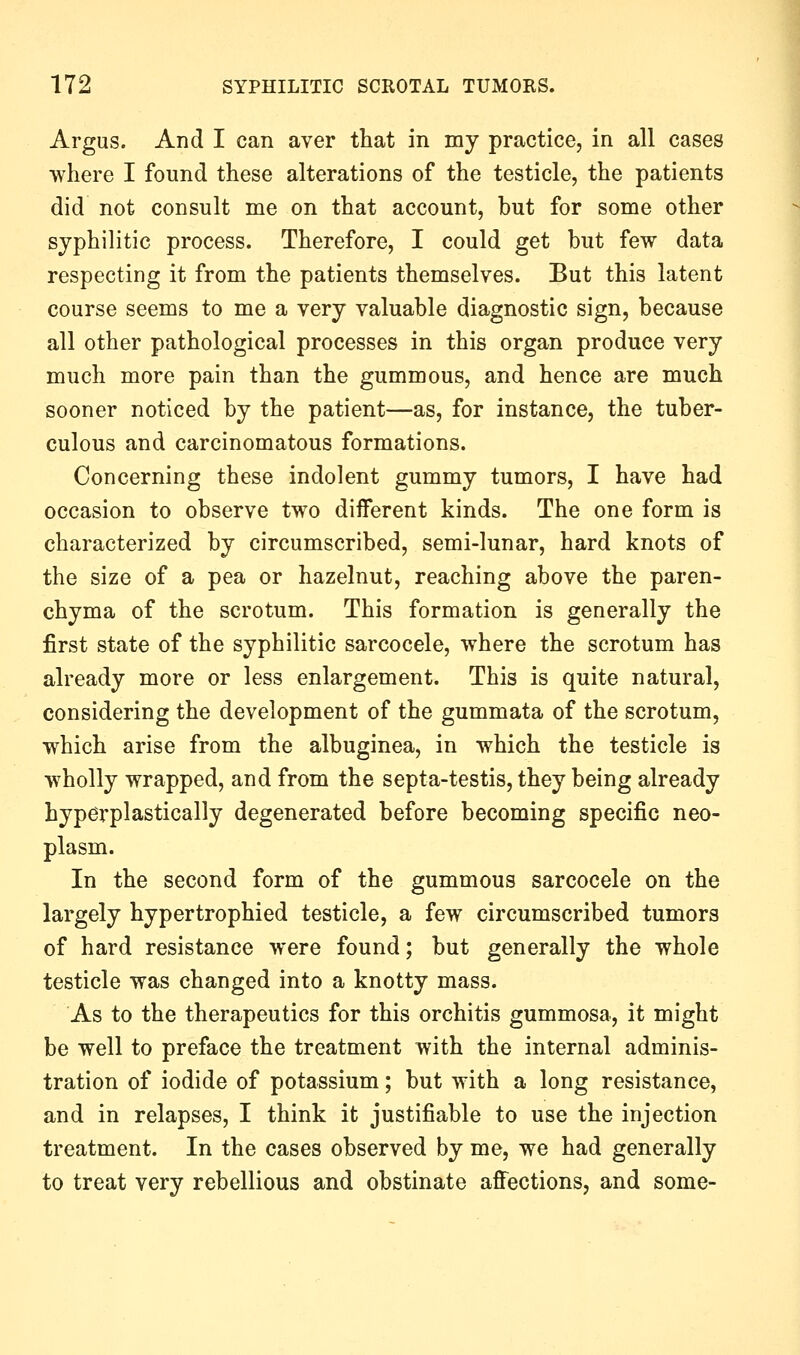 Argus. And I can aver that in my practice, in all cases where I found these alterations of the testicle, the patients did not consult me on that account, but for some other syphilitic process. Therefore, I could get but few data respecting it from the patients themselves. But this latent course seems to me a very valuable diagnostic sign, because all other pathological processes in this organ produce very much more pain than the gummous, and hence are much sooner noticed by the patient—as, for instance, the tuber- culous and carcinomatous formations. Concerning these indolent gummy tumors, I have had occasion to observe two diiferent kinds. The one form is characterized by circumscribed, semi-lunar, hard knots of the size of a pea or hazelnut, reaching above the paren- chyma of the scrotum. This formation is generally the first state of the syphilitic sarcocele, where the scrotum has already more or less enlargement. This is quite natural, considering the development of the gummata of the scrotum, which arise from the albuginea, in which the testicle is wholly wrapped, and from the septa-testis, they being already hyperplastically degenerated before becoming specific neo- plasm. In the second form of the gummous sarcocele on the largely hypertrophied testicle, a few circumscribed tumors of hard resistance were found; but generally the whole testicle was changed into a knotty mass. As to the therapeutics for this orchitis gummosa, it might be well to preface the treatment with the internal adminis- tration of iodide of potassium; but with a long resistance, and in relapses, I think it justifiable to use the injection treatment. In the cases observed by me, we had generally to treat very rebellious and obstinate afi^ections, and some-