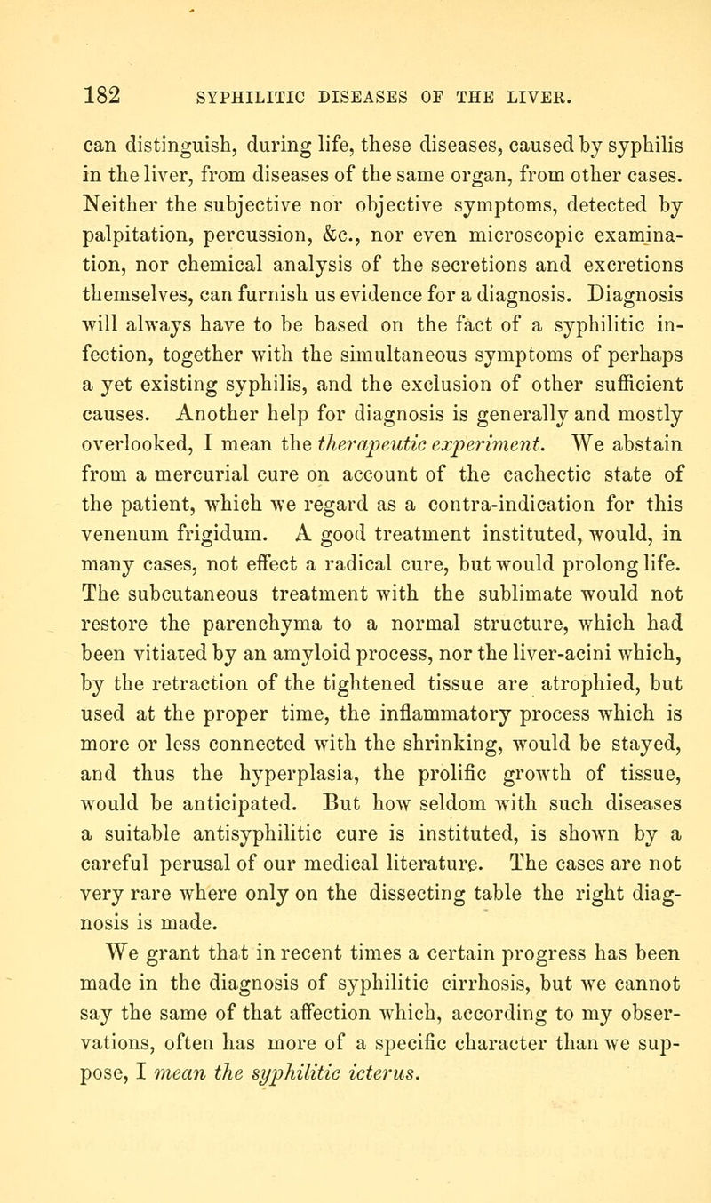 can distinguish, during life, these diseases, caused by syphilis in the liver, from diseases of the same organ, from other cases. Neither the subjective nor objective symptoms, detected by palpitation, percussion, &c., nor even microscopic examina- tion, nor chemical analysis of the secretions and excretions themselves, can furnish us evidence for a diagnosis. Diagnosis will always have to be based on the fact of a syphilitic in- fection, together with the simultaneous symptoms of perhaps a yet existing syphilis, and the exclusion of other sufficient causes. Another help for diagnosis is generally and mostly overlooked, I mean the therapeutic experiment. We abstain from a mercurial cure on account of the cachectic state of the patient, which we regard as a contra-indication for this venenum frigidum. A good treatment instituted, would, in many cases, not effect a radical cure, but would prolong life. The subcutaneous treatment with the sublimate would not restore the parenchyma to a normal structure, which had been vitiaied by an amyloid process, nor the liver-acini which, by the retraction of the tightened tissue are atrophied, but used at the proper time, the inflammatory process which is more or less connected w^ith the shrinking, would be stayed, and thus the hyperplasia, the prolific growth of tissue, would be anticipated. But how seldom with such diseases a suitable antisyphilitic cure is instituted, is shown by a careful perusal of our medical literature. The cases are not very rare where only on the dissecting table the right diag- nosis is made. We grant that in recent times a certain progress has been made in the diagnosis of syphilitic cirrhosis, but we cannot say the same of that affection w^hich, according to my obser- vations, often has more of a specific character than we sup- pose, I onean the syphilitie icterus.