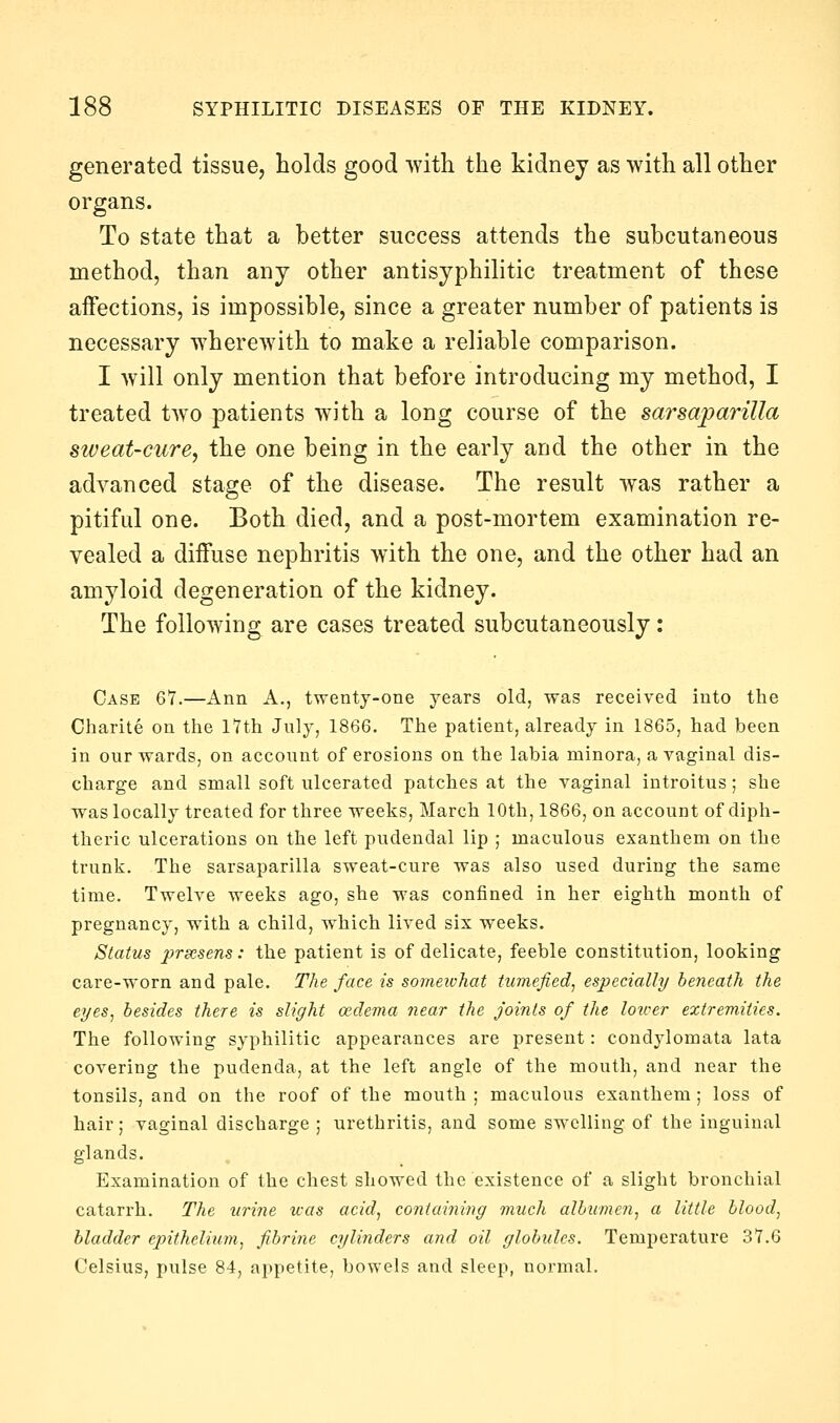 generated tissue, holds good with the kidney as with all other organs. To state that a better success attends the subcutaneous method, than any other antisyphilitic treatment of these aifections, is impossible, since a greater number of patients is necessary wherewith to make a reliable comparison. I will only mention that before introducing my method, I treated two patients with a long course of the sarsaparilla sweat-cure, the one being in the early and the other in the advanced stage of the disease. The result was rather a pitiful one. Both died, and a post-mortem examination re- vealed a diffuse nephritis with the one, and the other had an amyloid degeneration of the kidney. The following are cases treated subcutaneously: Case 67.—Ann A., twenty-one years old, was received into the Charite on the iTth July, 1866. The patient, already in 1865, had been in our wards, on account of erosions on the labia minora, a vaginal dis- charge and small soft ulcerated patches at the vaginal introitus; she was locally treated for three weeks, March 10th, 1866, on account of diph- theric ulcerations on the left pudendal lip ; maculous exanthem on the trunk. The sarsaparilla sweat-cure was also used during the same time. Twelve weeks ago, she was confined in her eighth month of pregnancy, with a child, which lived six weeks. Status prsesens: the patient is of delicate, feeble constitution, looking care-worn and pale. The face is someivhat tumefied, especially beneath the eyes, besides there is slight oedema near the joints of the loicer extremities. The following syphilitic appearances are present: condylomata lata covering the pudenda, at the left angle of the mouth, and near the tonsils, and on the roof of the mouth ; maculous exanthem ; loss of hair; vaginal discharge ; urethritis, and some swelling of the inguinal glands. Examination of the chest showed the existence of a slight bronchial catarrh. The urine teas acid, containing much albumen, a little blood, bladder epithelium, fibrine cylinders and oil globules. Temperature 37.6 Celsius, pulse 84, appetite, bowels and sleep, normal.