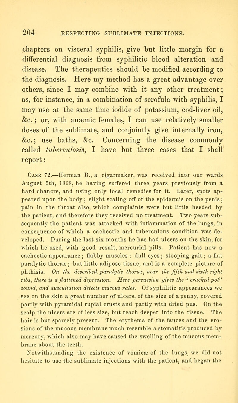 chapters on visceral syphilis, give but little margin for a differential diagnosis from syphilitic blood alteration and disease. The therapeutics should be modified according to the diagnosis. Here my method has a great advantage over others, since I may combine with it any other treatment; as, for instance, in a combination of scrofula with syphilis, I may use at the same time iodide of potassium, cod-liver oil, &c.; or, with anaemic females, I can use relatively smaller doses of the sublimate, and conjointly give internally iron, &c.; use baths, &c. Concerning the disease commonly called tuberculosis, I have but three cases that I shall report: Case '72.—Herman B., a cigarmaker, was received into our wards August 5th, 1868, he having suffered three years previously from a hard chancre, and using only local remedies for it. Later, spots ap- peared upon the body ; slight scaling oif of the epidermis on the penis ; pain in the throat also, which complaints were but little heeded by the patient, and therefore they received no treatment. Two years sub- sequently the patient was attacked with inflammation of the lungs, in consequence of which a cachectic and tuberculous condition was de- veloped. During the last six months he has had ulcers on the skin, for which he used, with good result, mercurial pills. Patient has now a cachectic appearance ; flabby muscles ; dull eyes ; stooping gait; a flat paralytic thorax ; but little adipose tissue, and is a complete picture of phthisis. On the described paralytic thorax, near the fifth and sixth right ribs, there is a flattened depression. Here percussion gives the  crackedpot^^ sound, and auscultation detects mucous rales. Of syphilitic appearances we see on the skin a great number of ulcers, of the size of a penny, covered partly with pyramidal rupial crusts and partly with dried pus. On the scalp the ulcers are of less size, but reach deeper into the tissue. The hair is but sparsely present. The erythema of the fauces and the ero- sions of the mucous membrane much resemble a stomatitis produced by mercury, which also may have caused the swelling of the mucous mem- brane about the teeth. Notwithstanding the existence of vomicae of the lungs, we did not hesitate to use the sublimate injections with the patient, and began the