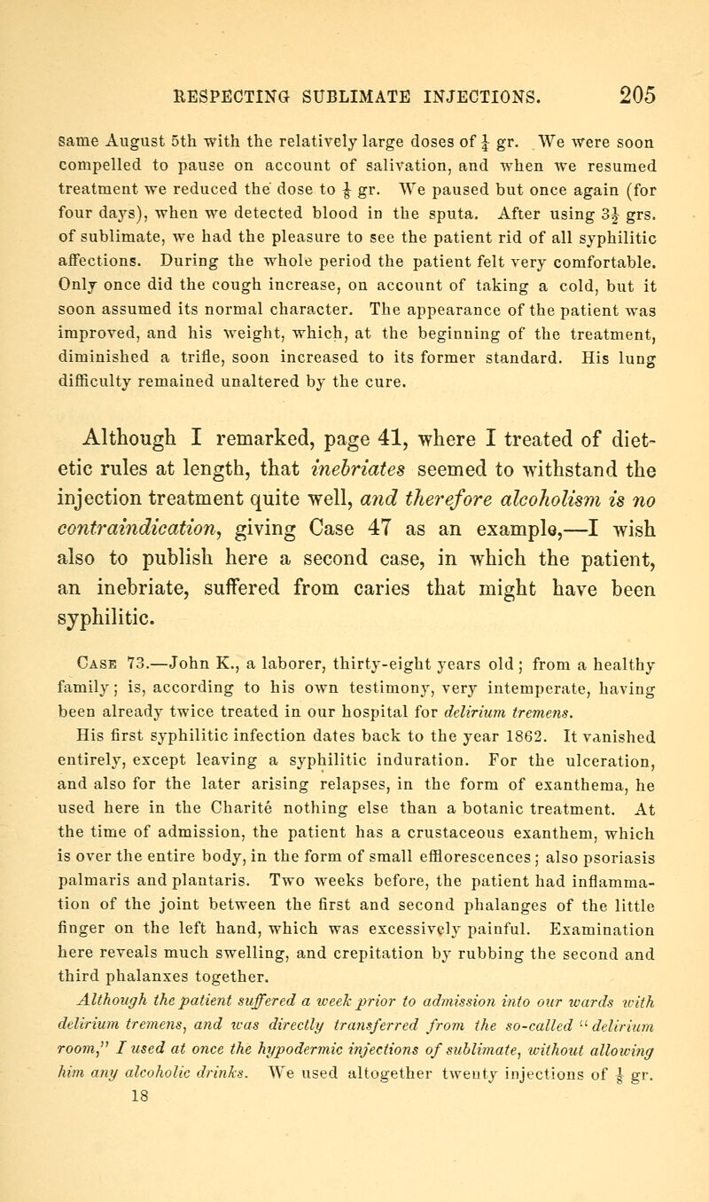 same August 5th with the relatively large doses of ^ gr. We were soon compelled to pause on account of salivation, and when we resumed treatment we reduced the dose to ^ gr. We paused but once again (for four days), when we detected blood in the sputa. After using 3^ grs. of sublimate, we had the pleasure to see the patient rid of all syphilitic affections. During the whole period the patient felt very comfortable. Only once did the cough increase, on account of taking a cold, but it soon assumed its normal character. The appearance of the patient was improved, and his weight, which, at the beginning of the treatment, diminished a trifle, soon increased to its former standard. His lung diflSculty remained unaltered by the cure. Although I remarked, page 41, where I treated of diet- etic rules at length, that inebriates seemed to withstand the injection treatment quite well, a7id thej^efore alcoholism is no contraindication, giving Case 47 as an example,—I wish also to publish here a second case, in which the patient, an inebriate, suffered from caries that might have been syphilitic. Case 73.—John K., a laborer, thirty-eight years old ; from a healthy family; is, according to his own testimony, very intemperate, having been already twice treated in our hospital for delirium tremens. His first syphilitic infection dates back to the year 1862. It vanished entirely, except leaving a syphilitic induration. For the ulceration, and also for the later arising relapses, in the form of exanthema, he used here in the Charite nothing else than a botanic treatment. At the time of admission, the patient has a crustaceous exanthem, which is over the entire body, in the form of small efflorescences; also psoriasis palmaris and plantaris. Two weeks before, the patient had inflamma- tion of the joint between the first and second phalanges of the little finger on the left hand, which was excessively painful. Examination here reveals much swelling, and crepitation by rubbing the second and third phalanxes together. Although the patient suffered a week prior to adtnissio?i into our ivards u-ith delirium tremens, mid teas directly transferred from the so-called '■'delirium room, I used at once the hypodermic injections of sublimate, without alloiving him any alcoholic drinks. We used altogether twenty injections of } gr, 18