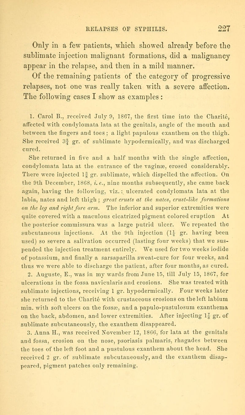 Only in a few patients, wliich showed already before the sublimate injection malignant formations, did a malignancy appear in the relapse, and then in a mild manner. Of the remaining patients of the category of progressive relapses, not one was really taken with a severe affection. The following cases I show as examples : 1. Carol B., received Julj 9, 1867, the first time into the Charite, affected with condylomata lata at the genitals, angle of the mouth and between the fingers and toes ; a light papulous exanthem on the thigh. She received 3f gr. of sublimate hypodermically, and was discharged cured. She returned in five and a half months with the single affection, condylomata lata at the entrance of the vaginae, erosed considerably. There were injected If gr. sublimate, which dispelled the affection. On the 9th December, 1868, z. e., nine months subsequently, she came back again, having the following, viz. :^ ulcerated condylomata lata at the labia, nates and left thigh ; great crusts at the nates^ crust-like formations on the leg and right fore arm. The inferior and superior extremities were quite covered with a maculous cicatrized pigment colored eruption At the posterior commissura was a large putrid ulcer. We repeated the subcutaneous injections. At the 9th injection (IJ gr. having been used) so severe a salivation occurred (lasting four weeks) that we sus- pended the injection treatment entirely. We used for two weeks iodide of potassium, and finally a sarsaparilla sweat-cure for four weeks, and thus we were able to discharge the patient, after four months, as cured. 2. Auguste, E., was in my wards from June 15, till July 15, 1867, for ulcerations in the fossa navicularis and erosions. She was treated with sublimate injections, receiving 1 gr. hypodermically. Four weeks later she returned to the Charite with crustaceous erosions on the left labium min. with soft ulcers on the fossae, and a papulo-pustulosum exanthema on the back, abdomen, and lower extremities. After injecting 1|- gr. of sublimate subcutaneously, the exanthem disappeared. 3. Anna H., was received November 12, 1866, for lata at the genitals and fossa, erosion on the nose, psoriasis palmaris, rhagades between the toes of the left foot and a pustulous exanthem about the head. She received 2 gr. of sublimate subcutaneously, and the exanthem disap- peared, pigment patches only remaining.