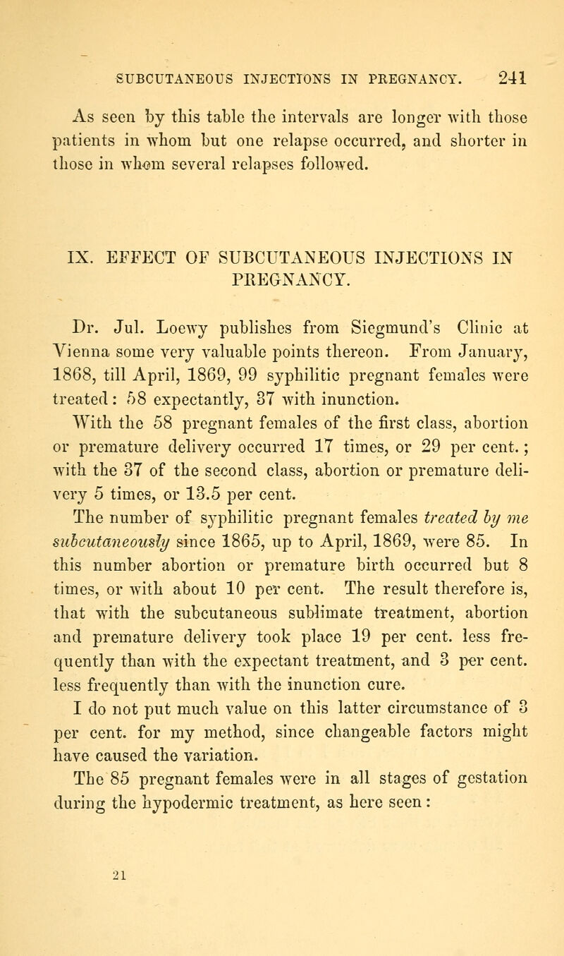 As seen by this table the intervals are longer with those patients in whom but one relapse occurred, and shorter in those in wh<3m several relapses followed. IX. EFFECT OF SUBCUTANEOUS INJECTIONS IN PREaNANCY. Dr. Jul. Loewy publishes from Siegmund's Clinic at Vienna some very valuable points thereon. From January, 1868, till April, 1869, 99 syphilitic pregnant females Avere treated: 58 expectantly, 37 with inunction. With the 58 pregnant females of the first class, abortion or premature delivery occurred IT times, or 29 per cent.; with the 37 of the second class, abortion or premature deli- very 5 times, or 13.5 per cent. The number of syphilitic pregnant females treated hy me suhcutaneou^ly since 1865, up to April, 1869, were 85. In this number abortion or premature birth occurred but 8 times, or w^ith about 10 per cent. The result therefore is, that with the subcutaneous sublimate treatment, abortion and premature delivery took place 19 per cent, less fre- quently than with the expectant treatment, and 3 per cent, less frequently than with the inunction cure. I do not put much value on this latter circumstance of 3 per cent, for my method, since changeable factors might have caused the variation. The 85 pregnant females were in all stages of gestation during the hypodermic treatment, as here seen: 21