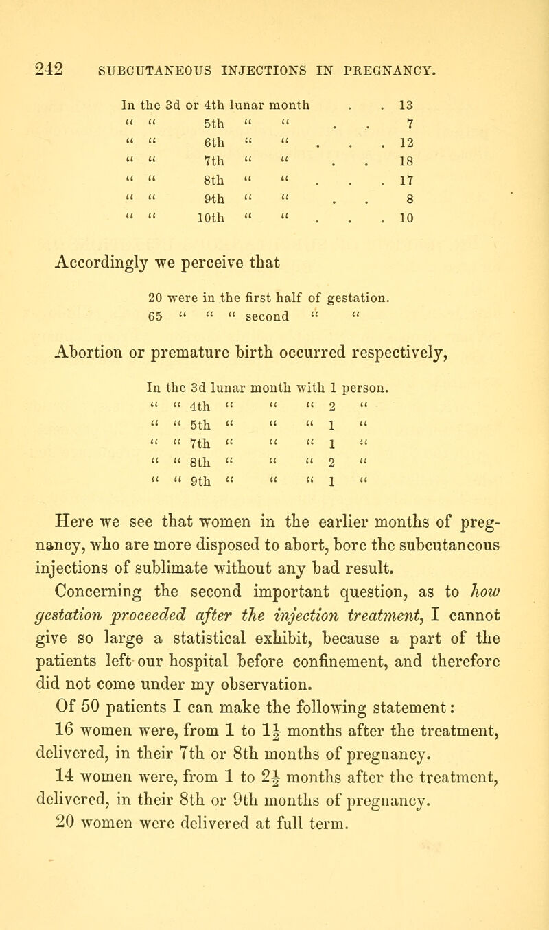 [n the 3d or 4th lunar month . 13 5th  1 6th  . 12 nh  18 8th  . 17 9-th 8 10th u . 10 Accordingly we perceive that 20 were in the first half of gestation. 65    second   Abortion or premature birth occurred respectively. In the 3d lunar month with 1 person.  4th 2  5th 1 '' Tth 1  8th 2  9th 1 Here we see that women in the earlier months of preg- nancy, who are more disposed to abort, bore the subcutaneous injections of sublimate without any bad result. Concerning the second important question, as to Jiow gestation proceeded after the injection treatment^ I cannot give so large a statistical exhibit, because a part of the patients left our hospital before confinement, and therefore did not come under my observation. Of 50 patients I can make the following statement: 16 women were, from 1 to IJ months after the treatment, delivered, in their 7th or 8th months of pregnancy. 14 women were, from 1 to 2i months after the treatment, delivered, in their 8th or 9th months of pregnancy. 20 women were delivered at full term.